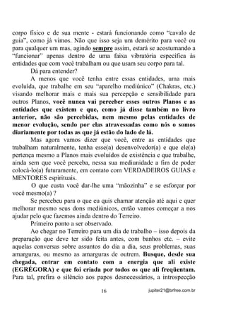 Pelo exposto já vimos que, POR PADRÃO, nossos sentidos
físicos estão adaptados para uma faixa de freqüências DXGtYHLV e outra
faixa de freqüências YLVtYHLV, assim como nossos Chakras tendem a
vibrar também numa estreita faixa.
        Por PADRÃO, veja bem!
        Isso não quer dizer que uns não possam conseguir ver e escutar
um pouco acima e um pouco abaixo dessas faixas de vibração
energéticas e que outros mais, não as sintam em seus sistemas
nervosos e com elas possam se contatar. Essa sensibilidade que
promove o contato com energias e seres que vibram em freqüências
baixas e mais altas é o que chamamos de percepção extra-sensorial
(PES), percepção esta da qual todos aqueles que tiveram sua
mediunidade aflorada, seja por que meios tenham sido, são portadores.
        Assim como temos percepções em vários níveis, podemos dizer
que temos mediunidade em vários níveis também. E mais ainda, que
essa percepção (sensação, visão, audição, etc.), desde que tenha
aflorado, pode ser trabalhada para que se sintonize com Planos
Vibracionais cada vez mais elevados, de onde pode-se tirar realmente,
ensinamentos mais e mais profundos em relação à nossa situação neste
Planeta e os meios de alcançarmos melhores objetivos em nosso rumo
à EVOLUÇÃO.
        Quem tem vidência ou contato com quem a tenha pode se
informar: Observe que, numa “visão” de entidades, os menos elevados
são normalmente acompanhados de “luzes” e/ou energias (Auras) de
cores que vão desde o amarelo denso, passando pelo laranja também
denso, o vermelho denso, passando pelo marrom denso, cinza ... e, no
caso contrário (entidades elevadas), as entidades vêm acompanhadas
de Auras que vão desde o amarelo cristalino, passando pelo verde,
azul, violeta e chegando ao branco, sendo que todas as cores em
estado evanescente e cristalino brilhante.
        Mesmo quando uma entidade mais evoluída traz em sua Aura
as cores de vibração mais baixas (do amarelo ao vermelho) elas se
mostram na vidência como cores brilhantes e menos densas (mais

                                 14                 jupiter21@brfree.com.br
 
