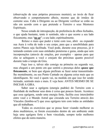 evanescentes), como no caso de alguns Caboclos e mesmo Pretos
Velhos.
       Você nunca vai ver um kiumba portando uma Aura Azul
Brilhante, bem assim como nossos amigos Exus. (OHV SHUWHQFHP D
3ODQRV HP TXH HVVDV WRQDOLGDGHV iXULFDV DLQGD QmR H[LVWHP

       Dentro do Plano Vibratório em que estão nossos amigos Exus e
outros, você poderá perceber até, no máximo, Auras com tonalidades
vermelha e laranja e mesmo amarelas, roxas, mais densas e menos
densas, ou seja, mais compactas ou mais translúcidas um pouco, mas
nunca brilhantes. Na medida em que vão se apurando, VH
GHVSUHQGHQGR GD PDWpULD H SRU FRQVHTrQFLD HYROXLQGR, essas

Auras vão tomando aspectos mais brilhantes, menos densas e, aí sim,
está na hora da entidade deixar de ser EXU.
       Bem. Nesse ponto você também poderia perguntar:
        - “Mas não basta freqüentarmos os Terreiros em giras normais,
fazermos nossa caridade para que essas capacidades mediúnicas vão se
treinando e possamos cada vez alcançar melhores níveis”?
       E eu responderia com outra pergunta:
       - “Acaso, quando você está numa gira de Terreiro, tenta
observar mais o que acontece fora do alcance da visão comum? Ou,
como a quase totalidade dos médiuns, prende-se ao que de material
está acontecendo”?
       Se a resposta for que você procura observar e sentir o que está
se passando “do outro lado”, então sim – você estará buscando a
sintonia com as energias que não pode ver normalmente e, desse
modo, está tentando elevar o padrão vibratório de seu cérebro e
Chakras, o que, por si só, já consiste num treinamento para melhores
percepções futuras. Caso contrário...
       Já dissemos no Volume anterior que, R TXH DFRQWHFH QR 3ODQR
)tVLFR GHQWUR GH XPD *LUD QmR p QHP           GR TXH DFRQWHFH QR

3ODQR $VWUDO, não é?
      Quando você age como um médium passivo – apenas deixando
que as entidades o dominem e façam seus trabalhos através de seu

                                 15                 jupiter21@brfree.com.br
 