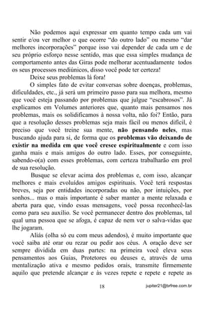 corpo físico e de sua mente - estará funcionando como “cavalo de
guia”, como já vimos. Não que isso seja um demérito para você ou
para qualquer um mas, agindo VHPSUH assim, estará se acostumando a
“funcionar” apenas dentro de uma faixa vibratória específica às
entidades que com você trabalham ou que usam seu corpo para tal.
       Dá para entender?
       A menos que você tenha entre essas entidades, uma mais
evoluída, que trabalhe em seu “aparelho mediúnico” (Chakras, etc.)
visando melhorar mais e mais sua percepção e sensibilidade para
outros Planos, YRFr QXQFD YDL SHUFHEHU HVVHV RXWURV 3ODQRV H DV
HQWLGDGHV   TXH   H[LVWHP    H   TXH   FRPR   Mi   GLVVH   WDPEpP       QR   OLYUR

DQWHULRU   QmR   VmR   SHUFHELGDV     QHP    PHVPR    SHODV      HQWLGDGHV     GH

PHQRU HYROXomR VHQGR SRU HODV DWUDYHVVDGDV FRPR QyV R VRPRV

GLDULDPHQWH SRU WRGDV DV TXH Mi HVWmR GR ODGR GH Oi

       Mas agora vamos dizer que você, entre as entidades que
trabalham naturalmente, tenha esse(a) desenvolvedor(a) e que ele(a)
pertença mesmo a Planos mais evoluídos de existência e que trabalhe,
ainda sem que você perceba, nessa sua mediunidade a fim de poder
colocá-lo(a) futuramente, em contato com VERDADEIROS GUIAS e
MENTORES espirituais.
       O que custa você dar-lhe uma “mãozinha” e se esforçar por
você mesmo(a) ?
       Se percebeu para o que eu quis chamar atenção até aqui e quer
melhorar mesmo seus dons mediúnicos, então vamos começar a nos
ajudar pelo que fazemos ainda dentro do Terreiro.
       Primeiro ponto a ser observado.
       Ao chegar no Terreiro para um dia de trabalho – isso depois da
preparação que deve ter sido feita antes, com banhos etc. – evite
aquelas conversas sobre assuntos do dia a dia, seus problemas, suas
amarguras, ou mesmo as amarguras de outrem. %XVTXH GHVGH VXD
FKHJDGD    HQWUDU      HP   FRQWDWR    FRP    D    HQHUJLD     TXH    DOL    H[LVWH

(*5e*25$ 