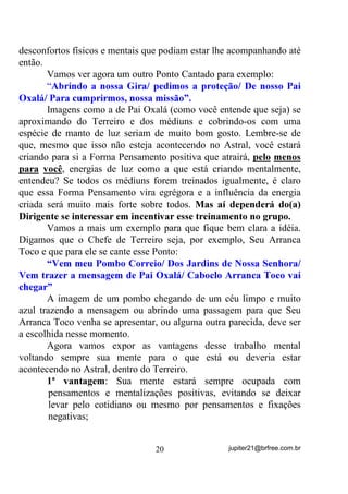 (observação de seus próprios processos mentais), ao invés de ficar
observando o comportamento alheio, mesmo que de irmãos de
corrente seus. Cabe à Dirigente ou ao Dirigente verificar se estão ou
não em acordo com o que pretende o Terreiro e seus Mentores
Espirituais.
        Nesse estado de introspecção, de preferência de olhos fechados,
o que ajuda bastante, tente ir sentindo, não o que ocorre a seu lado
fisicamente, mas “QR DU”; a seu lado; espiritualmente.
        Relaxe o mais que puder e tente com isso, abrir ou expandir
sua Aura à volta de todo o seu corpo, para que a sensibilidade para
outros Planos seja facilitada. Você pode, durante esse processo, já ir
tentando contato com suas entidades protetoras e guias, ainda que sem
incorporações (através de orações, por exemplo) – apenas para que
elas se acheguem a você e estejam tão próximas quanto possível
durante todo o tempo de Gira.
        Faça isso e, talvez não consiga na primeira ou segunda vez,
mas chegará a um ponto em que sentirá a presença deles TXDVH TXH
ILVLFDPHQWH, se bem que alguns prefiram se fazer notar transmitindo-

lhe mentalmente, ou seu Ponto Cantado ou alguma coisa mais que os
identifiquem. Só você é quem vai, na medida em que isso for sendo
treinado, sentindo mais e mais. E veja bem: ANTES MESMO DE SE
INICIAR A GIRA.
        Saber usar a egrégora (energia padrão) do Terreiro com a
finalidade de melhorar seus dons é coisa que poucos fazem. Acontece
que essa egrégora, sendo uma energia forte, facilita esse intercâmbio
entre você e o Mundo Astral que circunda seu Terreiro através dos
Vínculos (lembra-se?) que essa egrégora tem com todas as entidades
que ali trabalham.
        Todos os exercícios que se possa fazer visando melhorar os
dons mediúnicos, se forem executados dentro de um ambiente onde
haja uma egrégora forte e bem vinculada, sempre terão melhores
efeitos que de outra maneira.


                                  17                jupiter21@brfree.com.br
 