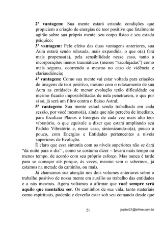Não podemos aqui expressar em quanto tempo cada um vai
sentir e/ou ver melhor o que ocorre “do outro lado” ou mesmo “dar
melhores incorporações” porque isso vai depender de cada um e de
seu próprio esforço nesse sentido, mas que essa simples mudança de
comportamento antes das Giras pode melhorar acentuadamente todos
os seus processos mediúnicos, disso você pode ter certeza!
        Deixe seus problemas lá fora!
        O simples fato de evitar conversas sobre doenças, problemas,
dificuldades, etc., já será um primeiro passo para sua melhora, mesmo
que você esteja passando por problemas que julgue “escabrosos”. Já
explicamos em Volumes anteriores que, quanto mais pensamos nos
problemas, mais os solidificamos à nossa volta, não foi? Então, para
que a resolução desses problemas seja mais fácil ou menos difícil, é
preciso que você treine sua mente, QmR SHQVDQGR QHOHV, mas
buscando ajuda para si, de forma que os SUREOHPDV YmR GHL[DQGR GH
H[LVWLU QD PHGLGD HP TXH YRFr FUHVFH HVSLULWXDOPHQWH e com isso

ganha mais e mais amigos do outro lado. Esses, por conseguinte,
sabendo-o(a) com esses problemas, com certeza trabalharão em prol
de sua resolução.
        Busque se elevar acima dos problemas e, com isso, alcançar
melhores e mais evoluídos amigos espirituais. Você terá respostas
breves, seja por entidades incorporadas ou não, por intuições, por
sonhos... mas o mais importante é saber manter a mente relaxada e
aberta para que, vindo essas mensagens, você possa reconhecê-las
como para seu auxílio. Se você permanecer dentro dos problemas, tal
qual uma pessoa que se afoga, é capaz de nem ver o salva-vidas que
lhe jogaram.
        Aliás (olha só eu com meus adendos), é muito importante que
você saiba até orar ou rezar ou pedir aos céus. A oração deve ser
sempre dividida em duas partes: na primeira você eleva seus
pensamentos aos Guias, Protetores ou deuses e, através de uma
mentalização ativa e mesmo pedidos orais, transmite firmemente
aquilo que pretende alcançar e às vezes repete e repete e repete as

                                 18                jupiter21@brfree.com.br
 