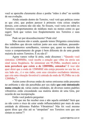 invocações, como já vimos no Volume II; na segunda parte você dá
como por entregue seus pedidos H WDPEpP VH Gi XP WHPSR,
relaxando e tentando esvaziar sua mente para que, no caso de uma
resposta através de uma intuição, por exemplo, possa estar em atitude
de recepção e captar essa mensagem.
       Às vezes, o que vemos, são pessoas que pedem, pedem, pedem
e, logo depois dos pedidos, nem esperam para verem se há uma
resposta, o que infelizmente, minimiza os possíveis vínculos que
possam estar tentando criar ali.
       Começou a GIRA. E agora? O que faço?
       Mantenha-se o mais possível, em estado de relaxamento
mental, tentando mentalizar (criar mentalmente a imagem) o que cada
Ponto Cantado diz.
       Os Pontos Cantados têm, como objetivo primeiro, o de desviar
a atenção dos médiuns dos problemas que o envolvem no dia a dia e
concentrar suas mentes nos rituais que vão se proceder.
       As letras dos Pontos Cantados, de uma forma geral, induzem-
nos imagens de seres e situações e locais que fortalecem nossas
crenças e nos dão a certeza de estarmos bem assistidos pelo lado de
nossos amigos – mas isso em se tratando de Pontos Cantados mesmo,
com fundamentos H QmR DOJXQV VDPEDV HQUHGR PRGLQKDV H VDPEDV
GH URGD TXH QmR VHL EHP SRUTXH UHVROYHUDP LQFOXLU QR KLQiULR GH

FHUWRV 7HUUHLURV FRPR VH IXQGDPHQWRV WLYHVVHP    .
      Em se tratando de Pontos Cantados de Fundamento, tente
mentalizar os acontecimentos que ele descreve, por exemplo:
      ³'HIXPD FRP DV HUYDV GD -XUHPD 'HIXPD FRP DUUXGD H

JXLQp %HQMRLP DOHFULP H DOID]HPD 9DPRV GHIXPDU ILOKRV GH Ip´

       Durante um Ponto Cantado como este, sua mente deverá, ao
invés de ficar prestando atenção na saia da amiga ou no pé do outro
médium, estar MENTALIZANDO (criando imagens mentais) de, por
exemplo, energias negativas sendo levadas pela fumaça que sai do
turíbulo. Ao ser defumado(a), mentalize que nesse “banho de fumaça”
está recebendo uma nova energia e que estão saindo de você todos os

                                 19                jupiter21@brfree.com.br
 