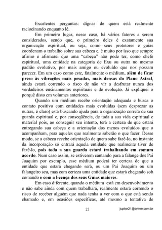desconfortos físicos e mentais que podiam estar lhe acompanhando até
então.
       Vamos ver agora um outro Ponto Cantado para exemplo:
       “$EULQGR D QRVVD *LUD SHGLPRV D SURWHomR 'H QRVVR 3DL
2[DOi 3DUD FXPSULUPRV QRVVD PLVVmR´

       Imagens como a de Pai Oxalá (como você entende que seja) se
aproximando do Terreiro e dos médiuns e cobrindo-os com uma
espécie de manto de luz seriam de muito bom gosto. Lembre-se de
que, mesmo que isso não esteja acontecendo no Astral, você estará
criando para si a Forma Pensamento positiva que atrairá, SHOR PHQRV
SDUD YRFr, energias de luz como a que está criando mentalmente,

entendeu? Se todos os médiuns forem treinados igualmente, é claro
que essa Forma Pensamento vira egrégora e a influência da energia
criada será muito mais forte sobre todos. 0DV Dt GHSHQGHUi GRD 