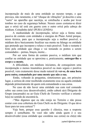 'LULJHQWH VH LQWHUHVVDU HP LQFHQWLYDU HVVH WUHLQDPHQWR QR JUXSR

      Vamos a mais um exemplo para que fique bem clara a idéia.
Digamos que o Chefe de Terreiro seja, por exemplo, Seu Arranca
Toco e que para ele se cante esse Ponto:
      ³9HP PHX 3RPER RUUHLR 'RV -DUGLQV GH 1RVVD 6HQKRUD

9HP WUD]HU D PHQVDJHP GH 3DL 2[DOi DERFOR $UUDQFD 7RFR YDL

FKHJDU´

       A imagem de um pombo chegando de um céu limpo e muito
azul trazendo a mensagem ou abrindo uma passagem para que Seu
Arranca Toco venha se apresentar, ou alguma outra parecida, deve ser
a escolhida nesse momento.
       Agora vamos expor as vantagens desse trabalho mental
voltando sempre sua mente para o que está ou deveria estar
acontecendo no Astral, dentro do Terreiro.
          YDQWDJHP:    Sua mente estará sempre ocupada com
        pensamentos e mentalizações positivas, evitando se deixar
        levar pelo cotidiano ou mesmo por pensamentos e fixações
        negativas;


                                20                jupiter21@brfree.com.br
 