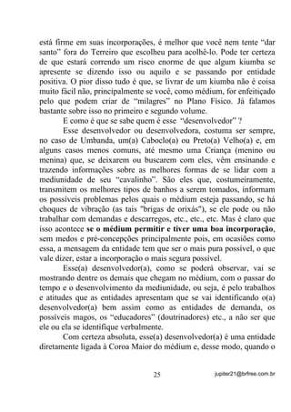    YDQWDJHP     Sua mente estará criando condições que
       propiciem a criação de energias de teor positivo que fatalmente
       agirão sobre sua própria mente, seu corpo físico e seu estado
       psíquico;
        YDQWDJHP Pelo efeito das duas vantagens anteriores, sua

       Aura estará sendo relaxada, mais expandida, o que o(a) fará
       mais propenso(a), pela sensibilidade nesse caso, tanto a
       incorporações menos traumáticas (menos “sacolejadas”) como
       mais seguras, ocorrendo o mesmo no caso de vidência e
       clariaudiência;
        YDQWDJHP Como sua mente vai estar voltada para criações

       de imagens de teor positivo, mesmo com o relaxamento de sua
       Aura as entidades de menor evolução terão dificuldade ou
       mesmo ficarão impossibilitadas de nela penetrarem, o que por
       si só, já será um filtro contra o Baixo Astral;
        YDQWDJHP Sua mente estará sendo trabalhada em cada

       sessão, por você mesmo(a), ainda que não perceba de imediato,
       para focalizar Planos e Energias de cada vez mais alto teor
       vibratório, o que equivale a dizer que estará ampliando seu
       Padrão Vibratório e, nesse caso, sintonizando-o(a), pouco a
       pouco, com Energias e Entidades pertencentes a níveis
       superiores de Evolução.
       É claro que essa sintonia com os níveis superiores não se dará
“da noite para o dia” , como se costuma dizer – levará mais tempo ou
menos tempo, de acordo com seu próprio esforço. Mas nunca é tarde
para se começar até porque, às vezes, mesmo sem o sabermos, já
estamos na metade do caminho, ou mais.
       Já chamamos sua atenção nos dois volumes anteriores sobre o
trabalho positivo de nossa mente em auxílio ao trabalho das entidades
e a nós mesmos. Agora voltamos a afirmar que YRFr VHPSUH VHUi
DTXLOR TXH PHQWDOL]D VHU. Os caminhos de sua vida, tanto materiais

como espirituais, poderão e deverão estar sob seu comando desde que


                                 21                 jupiter21@brfree.com.br
 