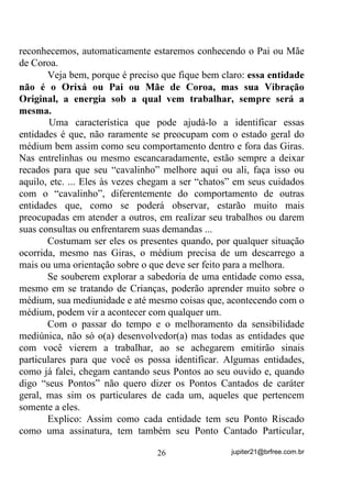 você se aperceba claramente disso e ponha “mãos à obra” no sentido
de sua evolução.
       Ainda estando dentro do Terreiro, você verá que práticas como
as que citei, que podem parecer à primeira vista coisas simples
demais, com certeza não são não. Se fossem, você veria em todos os
Terreiros comportamentos de médiuns mais ou menos como os que
sugeri. Será que vemos isso freqüentemente nos Terreiros e suas
Giras?
       Pode ser por desconhecimento? Pode sim!
       Mas mesmo não o sendo, quando temos Dirigentes conscientes
dos trabalhos que devem realizar junto aos seus médiuns, passando-
lhes ensinamentos semelhantes, veremos que, quase na maioria das
vezes o comportamento do grupo é bem diferente do de uma grande
maioria de outros Terreiros. É ou não é?
       Agora vamos voltar lá atrás, onde dissemos : “Quando você
sintoniza 1200MHz, você recebe a estação que vibra ou envia seu
sinal nessa freqüência. Se sintonizar em 95,5Mhz, receberá outra H
QHP SHUFHEHUi TXH H[LVWH D GH 0+] HQWHQGHX? E isso não

quer dizer que a onda de 1200MHZ não esteja presente no seu lar, ao
seu lado etc., é o seu rádio, com seus circuitos osciladores internos,
que cria uma situação favorável à entrada da onda de 95,5Mhz ou a de
1200Mhz ”.
       Assim como diversas ondas de outras emissoras estão presentes
no ambiente e não são percebidas por seu rádio TXH HVWi VLQWRQL]DGR
QXPD HVWDomR Vy, várias outras entidades, de diversos outros padrões

vibratórios estão circundando sua matéria dentro de uma Gira, por
ocasião de sua incorporação.
       Então você poderia perguntar:
       - “O que me faz receber essa e não aquela entidade? Será que
eu não corro o risco de estar sendo influenciado(a) por mais de uma
entidade de diferentes Padrões Vibratórios? Não foi você mesmo
quem disse que elas até se “atropelam” nos Terreiros sem que uns
sintam os outros”?

                                 22                 jupiter21@brfree.com.br
 