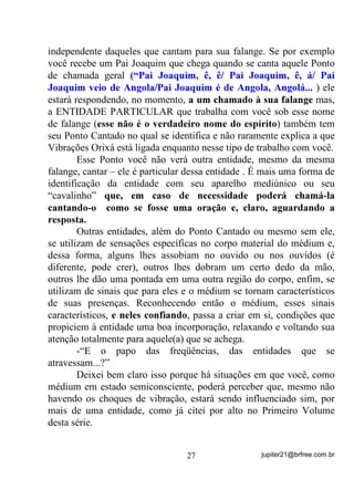 Excelentes perguntas: dignas de quem está realmente
raciocinando enquanto lê.
        Em primeiro lugar, nesse caso, há vários fatores a serem
considerados, sendo que, o primeiro deles é exatamente sua
organização espiritual, ou seja, como seus protetores e guias
coordenam o trabalho sobre sua cabeça e, é muito por isso que sempre
afirmo e afirmarei que uma “cabeça” não pode ter, como chefe
espiritual, uma entidade na categoria de Exu ou outra no mesmo
padrão evolutivo, por mais amigo ou evoluído que nos possam
parecer. Em um caso como este, fatalmente o médium, DOpP GH ILFDU
SUHVR jV YLEUDo}HV PDLV SHVDGDV PDLV GHQVDV GR 3ODQR $VWUDO,

ainda estará correndo o risco de não vir a desfrutar nunca dos
verdadeiros ensinamentos espirituais e de evolução. Já expliquei o
porquê disto em volumes anteriores.
        Quando um médium recebe orientação adequada e busca o
contato positivo com entidades mais evoluídas (sem desprezar as
outras, é claro) está buscando ajuda para a organização correta de sua
guarda espiritual e, por conseqüência, de toda a sua vida espiritual e
material pois, ao conseguir seu intento, terá a certeza de que estará
entregando sua cabeça e a orientação dos menos evoluídos que o
acompanham, para aqueles que realmente saberão o que fazer. Desse
modo, se a cabeça recebe orientação de quem sabe fazê-lo, no instante
da incorporação só entrará aquela entidade que realmente tiver de
fazê-lo, SRLV WRGD D VXD JXDUGD HVWDUi WUDEDOKDQGR HP FRPXP
DFRUGR. Num caso assim, se estiverem cantando para a falange dos Pai

Joaquim por exemplo, esse médium poderá ter certeza de que a
entidade que estará chegando será, ou um Pai Joaquim ou um
falangeiro seu, mas com certeza uma entidade que estará chegando sob
comando H FRP D OLFHQoD GRV VHXV *XLDV PDLRUHV.
        Em caso diferente, quando o médium está em desenvolvimento
e não sabe ainda com quem trabalhará, realmente estará correndo o
risco de receber alguém que nada tenha a ver com o que está sendo
chamado e, em ocasiões específicas, até mesmo a tentativa de

                                 23                 jupiter21@brfree.com.br
 