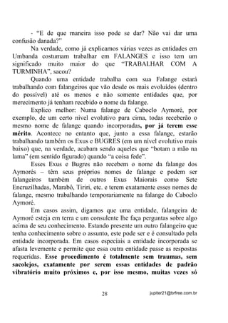 incorporação de mais de uma entidade ao mesmo tempo, o que
provoca, não raramente, o tal “choque de vibrações” já descrito e uma
“surra” no aparelho que sacoleja, se estrebucha e acaba por levar
tombos no caso da segurança bobear. Nesses casos costuma-se dizer
que o orixá tal está em guerra com o outro orixá pela cabeça do
médium. Coitadinho dele! (PURA LENDA)
       A mediunidade de incorporação, talvez seja a forma mais
passiva de contato com entidades e energias do Plano Astral porque,
nessa técnica, para que a incorporação seja a melhor possível, o
médium deve basicamente focalizar sua mente na falange ou entidade
que pretende que incorpore e relaxe o mais possível. Todo o restante é
feito pela entidade que chega e vai tomando os pontos a serem
comandados – pernas, braços, mente...
       Por ser uma forma de contato passiva, o médium tem que
confiar na entidade que se aproxima e, praticamente, HQWUHJDUOKH R
FRUSR H D PHQWH

       A dificuldade, em médiuns iniciantes, de conseguirem uma
incorporação o menos traumática possível ou mais segura e positiva
possível, vem exatamente desse medo natural de YHUVH GH XPD KRUD
SDUD RXWUD FRPDQGDGR SRU XPD PHQWH TXH QmR D VXD

        Então, voltando às perguntas, sintetizemos que, em primeiro
lugar, a certeza de estar recebendo exatamente essa ou aquela entidade
depende primeiramente de quem está comandando a sua coroa.
        No caso de não haver uma entidade sua com real comando
sobre sua coroa (seu desenvolvedor), então caberá a(o) Dirigente do
Grupo (encarnado) ou ao Guia Chefe do Terreiro verificar e orientá-
lo(a) no sentido de encontrá-la.
        -“Mas digamos que eu não esteja no Terreiro e não possa
contar com essa cobertura do Guia Chefe ou do Dirigente. O que devo
fazer para ter essa certeza”?
        Veja bem, porque essa questão é clássica, mas a resposta
sempre é semelhante. Se você não sabe ainda quem é o seu
desenvolvedor (essa entidade que coordena sua coroa) ou ele(a) não

                                 24                 jupiter21@brfree.com.br
 