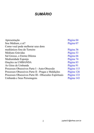 680È5,2




Apresentação                                               Página 04
Sou Médium, e aí?                                          Página 07
Como você pode melhorar seus dons
mediúnicos fora do Terreiro                                Página 36
Médiuns Grávidas                                           Página 53
Sal Grosso, o Eterno Dilema                                Página 66
Mediunidade Esponja                                        Página 74
Orações na UMBANDA                                         Página 83
As Giras de Umbanda                                        Página 91
Processos Obsessivos Parte I - Auto-Obsessão               Página 115
Processos Obsessivos Parte II - Pragas e Maldições         Página 126
Processos Obsessivos Parte III - Obsessões Espirituais     Página 133
Umbanda e Seus Personagens                                 Página 143




                                  2                 jupiter21@brfree.com.br
 