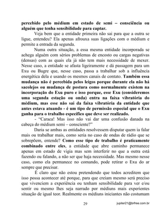 está firme em suas incorporações, é melhor que você nem tente “dar
santo” fora do Terreiro que escolheu para acolhê-lo. Pode ter certeza
de que estará correndo um risco enorme de que algum kiumba se
apresente se dizendo isso ou aquilo e se passando por entidade
positiva. O pior disso tudo é que, se livrar de um kiumba não é coisa
muito fácil não, principalmente se você, como médium, for enfeitiçado
pelo que podem criar de “milagres” no Plano Físico. Já falamos
bastante sobre isso no primeiro e segundo volume.
        E como é que se sabe quem é esse “desenvolvedor” ?
        Esse desenvolvedor ou desenvolvedora, costuma ser sempre,
no caso de Umbanda, um(a) Caboclo(a) ou Preto(a) Velho(a) e, em
alguns casos menos comuns, até mesmo uma Criança (menino ou
menina) que, se deixarem ou buscarem com eles, vêm ensinando e
trazendo informações sobre as melhores formas de se lidar com a
mediunidade de seu “cavalinho”. São eles que, costumeiramente,
transmitem os melhores tipos de banhos a serem tomados, informam
os possíveis problemas pelos quais o médium esteja passando, se há
choques de vibração (as tais brigas de orixás), se ele pode ou não
trabalhar com demandas e descarregos, etc., etc., etc. Mas é claro que
isso acontece VH R PpGLXP SHUPLWLU H WLYHU XPD ERD LQFRUSRUDomR,
sem medos e pré-concepções principalmente pois, em ocasiões como
essa, a mensagem da entidade tem que ser o mais pura possível, o que
vale dizer, estar a incorporação o mais segura possível.
        Esse(a) desenvolvedor(a), como se poderá observar, vai se
mostrando dentre os demais que chegam no médium, com o passar do
tempo e o desenvolvimento da mediunidade, ou seja, é pelo trabalhos
e atitudes que as entidades apresentam que se vai identificando o(a)
desenvolvedor(a) bem assim como as entidades de demanda, os
possíveis magos, os “educadores” (doutrinadores) etc., a não ser que
ele ou ela se identifique verbalmente.
        Com certeza absoluta, esse(a) desenvolvedor(a) é uma entidade
diretamente ligada à Coroa Maior do médium e, desse modo, quando o


                                 25                 jupiter21@brfree.com.br
 
