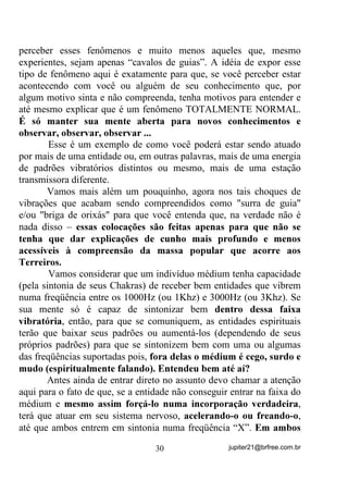 reconhecemos, automaticamente estaremos conhecendo o Pai ou Mãe
de Coroa.
      Veja bem, porque é preciso que fique bem claro: HVVD HQWLGDGH
QmR   p   R   2UL[i   RX    3DL   RX   0mH     GH    RURD   PDV   VXD   9LEUDomR

2ULJLQDO     D   HQHUJLD   VRE   D    TXDO    YHP   WUDEDOKDU     VHPSUH   VHUi   D

PHVPD

        Uma característica que pode ajudá-lo a identificar essas
entidades é que, não raramente se preocupam com o estado geral do
médium bem assim como seu comportamento dentro e fora das Giras.
Nas entrelinhas ou mesmo escancaradamente, estão sempre a deixar
recados para que seu “cavalinho” melhore aqui ou ali, faça isso ou
aquilo, etc. ... Eles às vezes chegam a ser “chatos” em seus cuidados
com o “cavalinho”, diferentemente do comportamento de outras
entidades que, como se poderá observar, estarão muito mais
preocupadas em atender a outros, em realizar seu trabalhos ou darem
suas consultas ou enfrentarem suas demandas ...
       Costumam ser eles os presentes quando, por qualquer situação
ocorrida, mesmo nas Giras, o médium precisa de um descarrego a
mais ou uma orientação sobre o que deve ser feito para a melhora.
       Se souberem explorar a sabedoria de uma entidade como essa,
mesmo em se tratando de Crianças, poderão aprender muito sobre o
médium, sua mediunidade e até mesmo coisas que, acontecendo com o
médium, podem vir a acontecer com qualquer um.
       Com o passar do tempo e o melhoramento da sensibilidade
mediúnica, não só o(a) desenvolvedor(a) mas todas as entidades que
com você vierem a trabalhar, ao se achegarem emitirão sinais
particulares para que você os possa identificar. Algumas entidades,
como já falei, chegam cantando seus Pontos ao seu ouvido e, quando
digo “seus Pontos” não quero dizer os Pontos Cantados de caráter
geral, mas sim os particulares de cada um, aqueles que pertencem
somente a eles.
       Explico: Assim como cada entidade tem seu Ponto Riscado
como uma assinatura, tem também seu Ponto Cantado Particular,

                                          26                   jupiter21@brfree.com.br
 