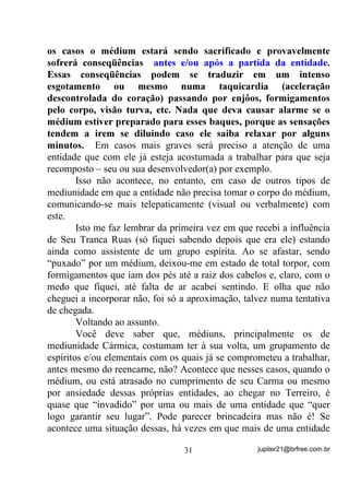 independente daqueles que cantam para sua falange. Se por exemplo
você recebe um Pai Joaquim que chega quando se canta aquele Ponto
de chamada geral ³3DL -RDTXLP r r 3DL -RDTXLP r i 3DL
-RDTXLP YHLR GH $QJROD3DL -RDTXLP p GH $QJROD $QJROi ) ele

estará respondendo, no momento, D XP FKDPDGR j VXD IDODQJH mas,
a ENTIDADE PARTICULAR que trabalha com você sob esse nome
de falange (HVVH QmR p R YHUGDGHLUR QRPH GR HVStULWR) também tem
seu Ponto Cantado no qual se identifica e não raramente explica a que
Vibrações Orixá está ligada enquanto nesse tipo de trabalho com você.
        Esse Ponto você não verá outra entidade, mesmo da mesma
falange, cantar – ele é particular dessa entidade . É mais uma forma de
identificação da entidade com seu aparelho mediúnico ou seu
“cavalinho” TXH HP FDVR GH QHFHVVLGDGH SRGHUi FKDPiOD
FDQWDQGRR    FRPR   VH   IRVVH   XPD    RUDomR   H   FODUR DJXDUGDQGR D

UHVSRVWD

        Outras entidades, além do Ponto Cantado ou mesmo sem ele,
se utilizam de sensações específicas no corpo material do médium e,
dessa forma, alguns lhes assobiam no ouvido ou nos ouvidos (é
diferente, pode crer), outros lhes dobram um certo dedo da mão,
outros lhe dão uma pontada em uma outra região do corpo, enfim, se
utilizam de sinais que para eles e o médium se tornam característicos
de suas presenças. Reconhecendo então o médium, esses sinais
característicos, H QHOHV FRQILDQGR, passa a criar em si, condições que
propiciem à entidade uma boa incorporação, relaxando e voltando sua
atenção totalmente para aquele(a) que se achega.
        -“E o papo das freqüências, das entidades que se
atravessam...?”
        Deixei bem claro isso porque há situações em que você, como
médium em estado semiconsciente, poderá perceber que, mesmo não
havendo os choques de vibração, estará sendo influenciado sim, por
mais de uma entidade, como já citei por alto no Primeiro Volume
desta série.


                                    27                    jupiter21@brfree.com.br
 