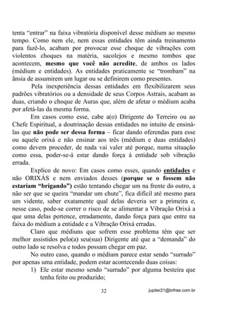 - “E de que maneira isso pode se dar? Não vai dar uma
confusão danada?”
        Na verdade, como já explicamos várias vezes as entidades em
Umbanda costumam trabalhar em FALANGES e isso tem um
significado muito maior do que “TRABALHAR COM A
TURMINHA”, sacou?
        Quando uma entidade trabalha com sua Falange estará
trabalhando com falangeiros que vão desde os mais evoluídos (dentro
do possível) até os menos e não somente entidades que, por
merecimento já tenham recebido o nome da falange.
        Explico melhor: Numa falange de Caboclo Aymoré, por
exemplo, de um certo nível evolutivo para cima, todas receberão o
mesmo nome de falange quando incorporadas SRU Mi WHUHP HVVH
PpULWR. Acontece no entanto que, junto a essa falange, estarão

trabalhando também os Exus e BUGRES (em um nível evolutivo mais
baixo) que, na verdade, acabam sendo aqueles que “botam a mão na
lama” (em sentido figurado) quando “a coisa fede”.
        Esses Exus e Bugres não recebem o nome da falange dos
Aymorés – têm seus próprios nomes de falange e podem ser
falangeiros também de outros Exus Maiorais como Sete
Encruzilhadas, Marabô, Tiriri, etc. e terem exatamente esses nomes de
falange, mesmo trabalhando temporariamente na falange do Caboclo
Aymoré.
        Em casos assim, digamos que uma entidade, falangeira de
Aymoré esteja em terra e um consulente lhe faça perguntas sobre algo
acima de seu conhecimento. Estando presente um outro falangeiro que
tenha conhecimento sobre o assunto, este pode ser e é consultado pela
entidade incorporada. Em casos especiais a entidade incorporada se
afasta levemente e permite que essa outra entidade passe as respostas
requeridas. (VVH SURFHGLPHQWR p WRWDOPHQWH VHP WUDXPDV VHP
VDFROHMRV   H[DWDPHQWH   SRU   VHUHP      HVVDV    HQWLGDGHV     GH    SDGUmR

YLEUDWyULR   PXLWR   SUy[LPRV   H   SRU   LVVR   PHVPR   PXLWDV      YH]HV   Vy




                                     28                    jupiter21@brfree.com.br
 