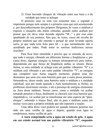 SHUFHELGR   SHOR    PpGLXP    HP    HVWDGR   GH   VHPL   ±     FRQVFLrQFLD   RX

DOJXpP TXH WHQKD VHQVLELOLGDGH SDUD FDSWDU

       Veja bem que a entidade primeira não sai para que a outra se
ligue, entendeu? Ela apenas afrouxa suas ligações com o médium e
permite a entrada da segunda.
       Numa outra situação, a essa mesma entidade incorporada se
achega alguém com sérios problemas de encosto ou cargas negativas
(densas) com as quais ela já não tem mais necessidade de mexer.
Nesse caso, a entidade se afasta ligeiramente e dá passagem para um
Exu ou Bugre que, nesse caso, passa a trabalhar sob a influência
energética dela e usando os mesmos canais de contato. 7DPEpP HVVD
PXGDQoD QmR p SHUFHELGD SHORV OHLJRV SRUTXH GXUDQWH HOD QmR Ki

VDFROHMRV RX PXGDQoD GH SRVWXUD FRPR QRUPDOPHQWH H[LVWHP QD

LQFRUSRUDomR GR ([X SXUR H LVVR SRUTXH HVVH ([X FRQVLGHUHPRV

XPD   VHJXQGD      HVWDomR   RX   RQGD 
