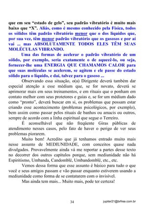 HQWUD   QD   IDL[D    YLEUDWyULD   GR

PpGLXP PDV HVVH QmR VDL GD IDL[D YLEUDWyULD GD HQWLGDGH TXH

DQWHV HVWDYD DWXDQGR  p XP WLSR GH SHUPLVVmR HVSHFLDO TXH R ([X

JDQKD SDUD R WUDEDOKR HVSHFtILFR TXH GHYH VHU UHDOL]DGR

       - “Caraca! Mas isso não vai dar uma confusão danada na
cabeça do médium semi – consciente?”
       Daria se ambas as entidades resolvessem disputar quem ia falar
mais ou trabalhar mais, como seria no caso de ondas de rádio que se
sobrepõem, entende? RPR HVVH WLSR GH WUDEDOKR p SUDWLFDPHQWH
FRPELQDGR HQWUH HOHV, a entidade que abre caminho permanece

apenas em estado de vigia mas sem interferir no que a outra está
fazendo ou falando, a não ser que haja necessidade. Mas mesmo nesse
caso, como ela permanece no comando, pode retirar o Exu do ar
sempre que precisar.
       É claro que não estou pretendendo que todos acreditem que
isso possa acontecer até porque, para que creiam mesmo será preciso
que vivenciem a experiência ou tenham sensibilidade para ver e/ou
sentir ou mesmo lhes seja narrado por médiuns mais experientes
situação de igual teor. Realmente os médiuns iniciantes não costumam

                                     29                   jupiter21@brfree.com.br
 