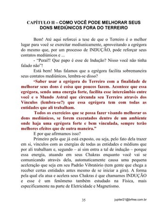 perceber esses fenômenos e muito menos aqueles que, mesmo
experientes, sejam apenas “cavalos de guias”. A idéia de expor esse
tipo de fenômeno aqui é exatamente para que, se você perceber estar
acontecendo com você ou alguém de seu conhecimento que, por
algum motivo sinta e não compreenda, tenha motivos para entender e
até mesmo explicar que é um fenômeno TOTALMENTE NORMAL.
e   Vy   PDQWHU     VXD   PHQWH   DEHUWD     SDUD    QRYRV   FRQKHFLPHQWRV        H

REVHUYDU REVHUYDU REVHUYDU 

       Esse é um exemplo de como você poderá estar sendo atuado
por mais de uma entidade ou, em outras palavras, mais de uma energia
de padrões vibratórios distintos ou mesmo, mais de uma estação
transmissora diferente.
       Vamos mais além um pouquinho, agora nos tais choques de
vibrações que acabam sendo compreendidos como surra de guia
e/ou briga de orixás para que você entenda que, na verdade não é
nada disso – HVVDV FRORFDo}HV VmR IHLWDV DSHQDV SDUD TXH QmR VH
WHQKD    TXH   GDU   H[SOLFDo}HV   GH    FXQKR      PDLV   SURIXQGR     H   PHQRV

DFHVVtYHLV     j   FRPSUHHQVmR     GD   PDVVD    SRSXODU     TXH    DFRUUH     DRV

7HUUHLURV

        Vamos considerar que um indivíduo médium tenha capacidade
(pela sintonia de seus Chakras) de receber bem entidades que vibrem
numa freqüência entre os 1000Hz (ou 1Khz) e 3000Hz (ou 3Khz). Se
sua mente só é capaz de sintonizar bem GHQWUR GHVVD IDL[D
YLEUDWyULD, então, para que se comuniquem, as entidades espirituais

terão que baixar seus padrões ou aumentá-los (dependendo de seus
próprios padrões) para que se sintonizem bem com uma ou algumas
das freqüências suportadas pois, IRUD GHODV R PpGLXP p FHJR VXUGR H
PXGR HVSLULWXDOPHQWH IDODQGR 