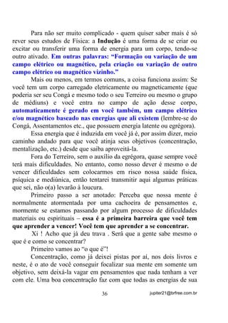 (QWHQGHX EHP DWp Dt

       Antes ainda de entrar direto no assunto devo chamar a atenção
aqui para o fato de que, se a entidade não conseguir entrar na faixa do
médium e PHVPR DVVLP IRUoiOR QXPD LQFRUSRUDomR YHUGDGHLUD,
terá que atuar em seu sistema nervoso, DFHOHUDQGRR RX IUHDQGRR,
até que ambos entrem em sintonia numa freqüência “X”. (P DPERV

                                        30                   jupiter21@brfree.com.br
 