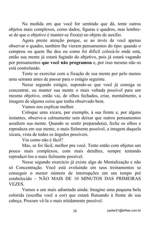 SDVVDQGR SRU HQM{RV IRUPLJDPHQWRV

SHOR FRUSR YLVmR WXUYD HWF 1DGD TXH GHYD FDXVDU DODUPH VH R

PpGLXP HVWLYHU SUHSDUDGR SDUD HVVHV EDTXHV SRUTXH DV VHQVDo}HV

WHQGHP       D   LUHP   VH   GLOXLQGR   FDVR    HOH   VDLED   UHOD[DU   SRU    DOJXQV

PLQXWRV     Em casos mais graves será preciso a atenção de uma
entidade que com ele já esteja acostumada a trabalhar para que seja
recomposto – seu ou sua desenvolvedor(a) por exemplo.
        Isso não acontece, no entanto, em caso de outros tipos de
mediunidade em que a entidade não precisa tomar o corpo do médium,
comunicando-se mais telepaticamente (visual ou verbalmente) com
este.
        Isto me faz lembrar da primeira vez em que recebi a influência
de Seu Tranca Ruas (só fiquei sabendo depois que era ele) estando
ainda como assistente de um grupo espírita. Ao se afastar, sendo
“puxado” por um médium, deixou-me em estado de total torpor, com
formigamentos que iam dos pés até a raiz dos cabelos e, claro, com o
medo que fiquei, até falta de ar acabei sentindo. E olha que não
cheguei a incorporar não, foi só a aproximação, talvez numa tentativa
de chegada.
        Voltando ao assunto.
        Você deve saber que, médiuns, principalmente os de
mediunidade Cármica, costumam ter à sua volta, um grupamento de
espíritos e/ou elementais com os quais já se comprometeu a trabalhar,
antes mesmo do reencarne, não? Acontece que nesses casos, quando o
médium, ou está atrasado no cumprimento de seu Carma ou mesmo
por ansiedade dessas próprias entidades, ao chegar no Terreiro, é
quase que “invadido” por uma ou mais de uma entidade que “quer
logo garantir seu lugar”. Pode parecer brincadeira mas não é! Se
acontece uma situação dessas, há vezes em que mais de uma entidade

                                          31                    jupiter21@brfree.com.br
 