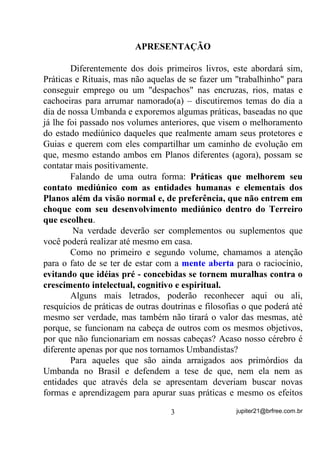 $35(6(17$d­2



        Diferentemente dos dois primeiros livros, este abordará sim,
Práticas e Rituais, mas não aquelas de se fazer um "trabalhinho" para
conseguir emprego ou um "despachos" nas encruzas, rios, matas e
cachoeiras para arrumar namorado(a) – discutiremos temas do dia a
dia de nossa Umbanda e exporemos algumas práticas, baseadas no que
já lhe foi passado nos volumes anteriores, que visem o melhoramento
do estado mediúnico daqueles que realmente amam seus protetores e
Guias e querem com eles compartilhar um caminho de evolução em
que, mesmo estando ambos em Planos diferentes (agora), possam se
contatar mais positivamente.
        Falando de uma outra forma: 3UiWLFDV TXH PHOKRUHP VHX
FRQWDWR PHGL~QLFR FRP DV HQWLGDGHV KXPDQDV H HOHPHQWDLV GRV

3ODQRV DOpP GD YLVmR QRUPDO H GH SUHIHUrQFLD TXH QmR HQWUHP HP

FKRTXH FRP VHX GHVHQYROYLPHQWR PHGL~QLFR GHQWUR GR 7HUUHLUR

TXH HVFROKHX .
        Na verdade deverão ser complementos ou suplementos que
você poderá realizar até mesmo em casa.
       Como no primeiro e segundo volume, chamamos a atenção
para o fato de se ter de estar com a PHQWH DEHUWD para o raciocínio,
HYLWDQGR TXH LGpLDV SUp  FRQFHELGDV VH WRUQHP PXUDOKDV FRQWUD R

FUHVFLPHQWR LQWHOHFWXDO FRJQLWLYR H HVSLULWXDO

       Alguns mais letrados, poderão reconhecer aqui ou ali,
resquícios de práticas de outras doutrinas e filosofias o que poderá até
mesmo ser verdade, mas também não tirará o valor das mesmas, até
porque, se funcionam na cabeça de outros com os mesmos objetivos,
por que não funcionariam em nossas cabeças? Acaso nosso cérebro é
diferente apenas por que nos tornamos Umbandistas?
       Para aqueles que são ainda arraigados aos primórdios da
Umbanda no Brasil e defendem a tese de que, nem ela nem as
entidades que através dela se apresentam deveriam buscar novas
formas e aprendizagem para apurar suas práticas e mesmo os efeitos

                                   3                 jupiter21@brfree.com.br
 