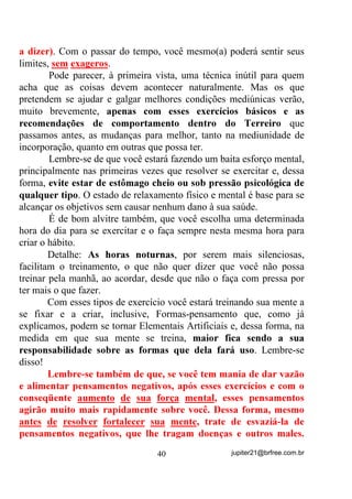 estão tentando chegar um na frente do outro, a

não ser que se queira “mandar um chute”, fica difícil até mesmo para
um vidente, saber exatamente qual delas deveria ser a primeira e,
nesse caso, pode-se correr o risco de se alimentar a Vibração Orixá a
que uma delas pertence, erradamente, dando força para que entre na
faixa do médium a entidade e a Vibração Orixá erradas.
        Claro que médiuns que sofrem esse problema têm que ser
melhor assistidos pelo(a) seu(sua) Dirigente até que a “demanda” do
outro lado se resolva e todos possam chegar em paz.
        No outro caso, quando o médium parece estar sendo “surrado”
por apenas uma entidade, podem estar acontecendo duas coisas:
        1) Ele estar mesmo sendo “surrado” por alguma besteira que
           tenha feito ou produzido;

                                 32                 jupiter21@brfree.com.br
 