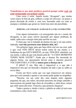2) Estar havendo choques de vibração entre sua Aura e a da
            entidade que tenta se achegar.
        O primeiro caso eu nem vou comentar mas, o segundo é
importante porque nem sempre é o primeiro caso que está acontecendo
e, por desconhecimento dos próprios Dirigentes, às vezes o médium é
exposto a situações não muito cômodas, quando todos acabam por
pensar que ele deva estar fazendo alguma “M...” e por isso estar
apanhando de seu protetor, fato que, às vezes, causa até revolta do
próprio médium que não entende o porquê de estar levando aquela
surra, já que nada teria feito para tal – o que normalmente não é
acreditado por todos. Pode notar os sorrisos maliciosos nessas
ocasiões!
        Para ficar bem entendido é preciso que se entenda, de novo,
que tudo é energia vibrando em diferentes formas e freqüências e, por
causa disto, algumas energias se tornam intransponíveis para outras,
dependendo em que faixas de freqüência ambas se situam. Dessa
forma, se uma entidade se achega com um padrão vibratório “X” e o
médium está vibrando a um outro padrão vibratório “Y”, as energias
que compõem suas Auras naquele momento, podem estar tão
destoantes que uma cria uma barreira para que a outra possa penetrar,
formando-se, desse modo, uma barreira entre o médium e a entidade
espiritual, seja por medo (quando a Aura normalmente se fecha), ou
problemas emocionais mesmo, e até a presença de energias elementais
na Aura desse médium. Nesses casos, como a entidade vai acabar
tentando penetrar à força, fatalmente se chocará com essa barreira que,
impedindo-a, vai acabar por se transformar em uma espécie de “pára-
choque”, sobrando o tranco final, não só para o médium como em
muitas vezes para a própria entidade que não esperaria a reação.
        Uma idéia disso você poderia ter quando tentasse penetrar sua
mão em uma vasilha de água e depois, quando essa água se
condensasse, numa vasilha de gelo.
       $ $XUD FRPSULPLGD VHULD D iJXD HP HVWDGR GH JHOR $ iJXD

HP VHX HVWDGR QRUPDO WHP XP SDGUmR YLEUDWyULR ³;´ HQTXDQWR



                                  33                jupiter21@brfree.com.br
 