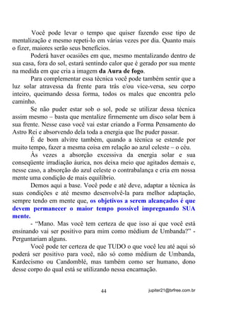 TXH   HVVD    HJUpJRUD   WHP   FRP     WRGDV     DV

HQWLGDGHV TXH DOL WUDEDOKDP

           7RGRV RV H[HUFtFLRV TXH VH SRVVD ID]HU YLVDQGR PHOKRUDU RV

GRQV   PHGL~QLFRV      VH   IRUHP   H[HFXWDGRV    GHQWUR   GH   XP   DPELHQWH

RQGH   KDMD    XPD    HJUpJRUD   IRUWH   H   EHP   YLQFXODGD    VHPSUH    WHUmR

PHOKRUHV HIHLWRV TXH GH RXWUD PDQHLUD´

        E por que afirmamos isso?
        Primeiro pelo que já está exposto, ou seja, pelo fato dela trazer
em si, vínculos com as energias de todas as entidades e médiuns que
por ali trabalham e, segundo – aí sim entra a tal de indução – porque
essa energia, atuando em seus Chakras enquanto você vai se
comunicando através dela, automaticamente causa uma pequena
aceleração que seja em seu Padrão Vibratório (tem gente que chega a
receber certas entidades antes mesmo de se iniciar a gira). A forma
pela qual ela atua e acelera seus Chakras é que chamamos INDUÇÃO
e esse é um fenômeno também estudado na Física, mais
especificamente na parte de Eletricidade e Magnetismo.


                                       35                   jupiter21@brfree.com.br
 