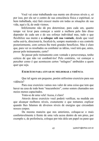 Para não ser muito complicado - quem quiser saber mais é só
rever seus estudos de Física: a ,QGXomR é uma forma de se criar ou
excitar ou transferir uma forma de energia para um corpo, tendo-se
outro ativado. (P RXWUDV SDODYUDV ³)RUPDomR RX YDULDomR GH XP
FDPSR HOpWULFR RX PDJQpWLFR SHOD FULDomR RX YDULDomR GH RXWUR

FDPSR HOpWULFR RX PDJQpWLFR YL]LQKR´

       Mais ou menos, em termos comuns, a coisa funciona assim: Se
você tem um corpo carregado eletricamente ou magneticamente (que
poderia ser seu Congá e mesmo todo o seu Terreiro ou mesmo o grupo
de médiuns) e você entra no campo de ação desse corpo,
DXWRPDWLFDPHQWH p JHUDGR HP YRFr WDPEpP XP FDPSR HOpWULFR

HRX PDJQpWLFR EDVHDGR QDV HQHUJLDV TXH DOL H[LVWHP      (lembre-se do
Congá, Assentamentos etc., que possuem energia latente ou egrégora).
       Essa energia que é induzida em você já é, por assim dizer, meio
caminho andado para que você atinja seus objetivos (concentração,
mentalização, etc.) desde que saiba aproveitá-la.
       Fora do Terreiro, sem o auxílio da egrégora, quase sempre você
terá mais dificuldades. No entanto, como nosso dever é mesmo o de
vencer dificuldades sem colocarmos em risco nossa saúde física,
psíquica e mediúnica, então tentarei transmitir aqui algumas práticas
que sei, não o(a) levarão à loucura.
       Primeiro passo a ser anotado: Perceba que nossa mente é
normalmente atormentada por uma cachoeira de pensamentos e,
mormente se estamos passando por algum processo de dificuldades
materiais ou espirituais – HVVD p D SULPHLUD EDUUHLUD TXH YRFr WHP
TXH DSUHQGHU D YHQFHU    9RFr WHP TXH DSUHQGHU D VH FRQFHQWUDU

        Xi ! Acho que já deu trava . Será que a gente sabe mesmo o
que é e como se concentrar?
       Primeiro vamos ao “o que é”!
       Concentração, como já deixei pistas por aí, nos dois livros e
neste, é o ato de você conseguir focalizar sua mente em somente um
objetivo, sem deixá-la vagar em pensamentos que nada tenham a ver
com ele. Uma boa concentração faz com que todas as energias de sua

                                 36                 jupiter21@brfree.com.br
 