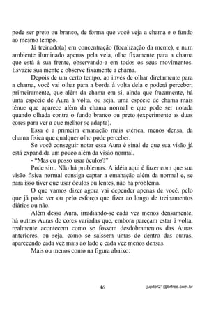 mente se voltem especificamente para aquilo que você quer fazer e, a
tal ponto que, mesmo que alguém ligue o rádio, faça barulho, ou
mesmo lhe ofereça um eggcheeseburger nessa hora, você sequer note
sua presença.
       Ah, você riu? Mas é por ai mesmo, a coisa!
       A idéia é a de que você consiga se prender o mais possível
numa imagem, num texto, numa obra, numa energia, numa entidade,
num Ponto Cantado, VHP GHL[DU TXH R TXH DFRQWHFH j VXD YROWD
SRVVD OKH LPSRUWXQDU... E por aí vai!

       Como nossa mente é normalmente teimosa, o que acontece,
não raramente é que, embora você tente fixar seu objetivo, volta e
meia é assaltado(a) por outros pensamentos e ruídos que o(a) tiram
totalmente do eixo proposto.
       Isso pode ser treinado? Claro que pode e, na medida em que
você vai melhorando esse seu potencial, na vida diária e mesmo no
seu Terreiro, vai vendo como as coisas começam a acontecer mais
facilmente.
       Comece com um exercício bem simples: Sente-se ou acomode-
se da melhor maneira possível e tenha à sua frente, um ponto colocado
dentro de um círculo – você mesmo(a) pode desenhar.
       Fixe sua visão nesse ponto e nesse círculo e tente manter-se ali,
mirando e olhando apenas para esse ponto e esse círculo. Tente ficar o
máximo de tempo que puder antes que algo o(a) interrompa. Se
interromper comece de novo. Tente várias vezes se for necessário,
ficando o maior tempo possível com sua mente totalmente voltada
para o ponto e o círculo. Parece fácil? Mas não é!
       Normalmente, quando você menos espera, vai se ver divagando
por pensamentos que nada têm a ver com o ponto e o círculo.
Experimente!
       Como o círculo e o ponto são figuras muito básicas, você pode,
aos poucos, ir evoluindo para outras figuras não tão básicas. Tente, por
exemplo, uma xícara. Faça o mesmo exercício fixando e mantendo sua
atenção o maior tempo possível apenas nessa xícara.

                                  37                 jupiter21@brfree.com.br
 