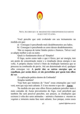 Na medida em que você for sentindo que dá, tente outros
objetos mais complexos, como dados, figuras e quadros, mas lembre-
se de que o objetivo é manter-se fixo(a) no objeto de auxílio.
        Agora preste atenção porque, se ao invés de você apenas
observar o quadro, também lhe vierem pensamentos do tipo: quando o
comprou ou quem lhe deu ou como foi difícil colocá-lo onde está,
então sua mente já estará fugindo do objetivo, pois já estará vagando
por pensamentos TXH YRFr QmR SURJUDPRX e, por isso mesmo não os
está controlando.
        Tente se exercitar com a fixação de sua mente por pelo menos
uma semana antes de passar para o estágio seguinte.
        Nesse segundo estágio, supondo-se que você já consiga se
concentrar, ou manter sua mente o mais voltada possível para um
mesmo objetivo, então vai, de olhos fechados, criar, mentalmente, a
imagem de alguma coisa que tenha observado bem.
        Vamos nos explicar melhor.
        Coloque uma xícara, por exemplo, à sua frente e, por alguns
instantes, observe-a calmamente sem deixar que outros pensamentos
assaltem sua mente. Quando se sentir preparado(a), feche os olhos e
reproduza em sua mente, o mais fielmente possível, a imagem daquela
xícara, vista de todos os ângulos possíveis.
        Viu como não é fácil?
        Mas, se foi fácil, melhor pra você. Tente então com objetos um
pouco mais complexos, com mais detalhes, sempre tentando
reproduzi-los o mais fielmente possível.
        Nesse segundo exercício já existe algo de Mentalização e não
só Concentração. Você está evoluindo em seus treinamentos se
conseguir o menor número de interrupções em um tempo pré
estabelecido – NÃO MAIS DE 10 MINUTOS DAS PRIMEIRAS
VEZES.
        Vamos a um mais adiantado ainda: Imagine uma pequena bola
colorida (escolha você a cor) que estará flutuando à frente de sua
cabeça. Procure vê-la o mais nitidamente possível.

                                 38                 jupiter21@brfree.com.br
 