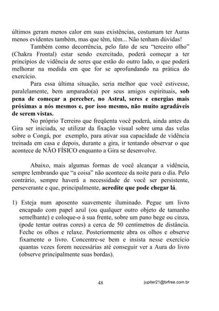 Gire-a, mentalmente também, e faça de contas que, do outro
lado há um desenho simples (pode ser um simples ponto). Gire-a de
novo e veja a face sem desenho. Gire-a de novo e volte ao desenho.
Faça isso tantas vezes quanto possa, sem que seja interrompido(a) ou
tenha seus pensamentos voltados para outra coisa.
       Numa fase mais adiantada, faça desenhos (mentais) dos dois
lados da bolinha e veja-os, girando a bola mentalmente, o mais
nitidamente que puder. Vá incrementando esses desenhos e fazendo
sempre a bolinha girar para que possa observá-los.
        Numa fase mais adiantada, você fará com que essa bolinha saia
da frente de sua cabeça e se coloque ao lado dela. Lado esquerdo
primeiro e direito depois, por exemplo (pode ser ao contrário).
       Você tem que VHQWLU que ela está do lado, com todos os seus
detalhes e cores e, só então passá-la, mentalmente para o outro lado.
       É claro que, a partir do momento em que você imaginou,
mentalizou a bolinha e lhe deu características, você já passou do
estágio de simples Concentração para o de Mentalização mais
profunda.
       Se conseguir que essa imagem se torne tão viva quanto
possível, quase a ponto de poder tocá-la, é sinal de que seu processo
de Mentalização, que depende H PXLWR da Concentração, está
caminhando para níveis ótimos.
       Ainda nos exercícios e numa fase mais adiantada, você deverá
fazer com que essa bolinha circule a sua cabeça, passando da frente
para trás, pelos lados, voltando à frente e depois passando para trás,
por cima da cabeça. Mais tarde poderá “brincar” com essa bolinha
fazendo com que execute diversos movimentos em torno de seu corpo,
caminhando por dentro de sua casa ...
       A idéia principal é a de nunca “perdê-la de vista”, mesmo que
esteja atrás ou longe de você, entende? Além disso, como já disse,
mantê-la tão visível que pareça poder tocá-la, esteja onde estiver.
       No início, mesmo nos exercícios básicos de concentração, QmR
p LQGLFDGR TXH R WHPSR WRWDO VHMD PDLRU TXH XQV  PLQXWRV WRUQR



                                 39                 jupiter21@brfree.com.br
 