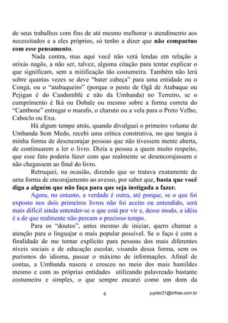 de seus trabalhos com fins de até mesmo melhorar o atendimento aos
necessitados e a eles próprios, só tenho a dizer que QmR FRPSDFWXR
FRP HVVH SHQVDPHQWR.

       Nada contra, mas aqui você não verá lendas em relação a
orixás nagôs, a não ser, talvez, alguma citação para tentar explicar o
que significam, sem a mitificação tão costumeira. Também não lerá
sobre quantas vezes se deve “bater cabeça” para uma entidade ou o
Congá, ou o “atabaqueiro” (porque o posto de Ogã de Atabaque ou
Pejigan é do Candomblé e não da Umbanda) no Terreiro, se o
cumprimento é Iká ou Dobale ou mesmo sobre a forma correta do
“Cambone” entregar o marafo, o charuto ou a vela para o Preto Velho,
Caboclo ou Exu.
       Há algum tempo atrás, quando divulguei o primeiro volume de
Umbanda Sem Medo, recebi uma crítica construtiva, no que tangia à
minha forma de desencorajar pessoas que não tivessem mente aberta,
de continuarem a ler o livro. Dizia a pessoa a quem muito respeito,
que esse fato poderia fazer com que realmente se desencorajassem e
não chegassem ao final do livro.
       Retruquei, na ocasião, dizendo que se tratava exatamente de
uma forma de encorajamento ao avesso, por saber que, EDVWD TXH YRFr
GLJD D DOJXpP TXH QmR IDoD SDUD TXH VHMD LQVWLJDGD D ID]HU

        Agora, no entanto, a verdade é outra, até porque, se o que foi
exposto nos dois primeiros livros não foi aceito ou entendido, será
mais difícil ainda entender-se o que está por vir e, desse modo, a idéia
é a de que realmente não percam o precioso tempo.
        Para os “doutos”, antes mesmo de iniciar, quero chamar a
atenção para o linguajar o mais popular possível. Se o faço é com a
finalidade de me tornar explícito para pessoas dos mais diferentes
níveis sociais e de educação escolar, visando dessa forma, sem os
purismos do idioma, passar o máximo de informações. Afinal de
contas, a Umbanda nasceu e cresceu no meio dos mais humildes
mesmo e com as próprias entidades utilizando palavreado bastante
costumeiro e simples, o que sempre encarei como um dom da

                                   4                 jupiter21@brfree.com.br
 