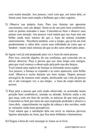 . Com o passar do tempo, você mesmo(a) poderá sentir seus
limites, VHP H[DJHURV.
        Pode parecer, à primeira vista, uma técnica inútil para quem
acha que as coisas devem acontecer naturalmente. Mas os que
pretendem se ajudar e galgar melhores condições mediúnicas verão,
muito brevemente, DSHQDV FRP HVVHV H[HUFtFLRV EiVLFRV H DV
UHFRPHQGDo}HV      GH  FRPSRUWDPHQWR     GHQWUR     GR  7HUUHLUR  que
passamos antes, as mudanças para melhor, tanto na mediunidade de
incorporação, quanto em outras que possa ter.
        Lembre-se de que você estará fazendo um baita esforço mental,
principalmente nas primeiras vezes que resolver se exercitar e, dessa
forma, HYLWH HVWDU GH HVW{PDJR FKHLR RX VRE SUHVVmR SVLFROyJLFD GH
TXDOTXHU WLSR. O estado de relaxamento físico e mental é base para se

alcançar os objetivos sem causar nenhum dano à sua saúde.
        É de bom alvitre também, que você escolha uma determinada
hora do dia para se exercitar e o faça sempre nesta mesma hora para
criar o hábito.
        Detalhe: $V KRUDV QRWXUQDV, por serem mais silenciosas,
facilitam o treinamento, o que não quer dizer que você não possa
treinar pela manhã, ao acordar, desde que não o faça com pressa por
ter mais o que fazer.
        Com esses tipos de exercício você estará treinando sua mente a
se fixar e a criar, inclusive, Formas-pensamento que, como já
explicamos, podem se tornar Elementais Artificiais e, dessa forma, na
medida em que sua mente se treina, PDLRU ILFD VHQGR D VXD
UHVSRQVDELOLGDGH VREUH DV IRUPDV TXH GHOD IDUi XVR. Lembre-se

disso!
        /HPEUHVH WDPEpP GH TXH VH YRFr WHP PDQLD GH GDU YD]mR

H DOLPHQWDU SHQVDPHQWRV QHJDWLYRV DSyV HVVHV H[HUFtFLRV H FRP R

FRQVHTHQWH     DXPHQWR     GH   VXD   IRUoD   PHQWDO   HVVHV    SHQVDPHQWRV

DJLUmR PXLWR PDLV UDSLGDPHQWH VREUH YRFr 'HVVD IRUPD PHVPR

DQWHV   GH   UHVROYHU   IRUWDOHFHU   VXD    PHQWH   WUDWH   GH   HVYD]LiOD    GH

SHQVDPHQWRV QHJDWLYRV TXH OKH WUDJDP GRHQoDV H RXWURV PDOHV



                                       40                    jupiter21@brfree.com.br
 