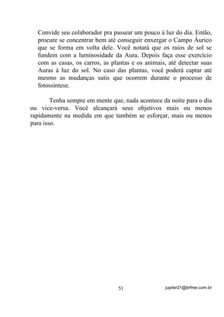 7UDQVIRUPHRV QRV PDLV SRVLWLYRV SRVVtYHO SRUTXH VHQmR YRFr YDL

HVWDU SUHSDUDQGR VHX SUySULR FDL[mR

       Uma coisa é certa: Aquela mente “divagante”, que muitas
vezes estava lá fora da gira, embora o corpo ali estivesse, vai pouco a
pouco deixando de existir e, com isso, buscando cada vez mais as
energias e entidades que giram no Astral mas nem são percebidas.

       $35(1'$    $ 6( 85$5 28 $8;,/,$5 68$ 85$ 86$1'2 2            62/



       Com algum treinamento e já conseguindo não ter a mente tão
divagante, se por acaso estiver passando por algum problema de
saúde, saiba usar a energia solar para auxiliar na cura.
       É claro que, em se tratando de doença em que o sol seja contra-
indicado, YRFr QmR SUHFLVDUi HVWDU GHEDL[R GHOH RN
       Em primeiro lugar, para que haja efeito real em sua cura, tudo
o que você NÃO DEVE deixar tomar conta de sua mente, é a
lembrança de que ESTÁ DOENTE, ou seja, TEM QUE substituir, em
sua mente, a idéia de que está doente pela de: “A CADA MOMENTO
TENHO MAIS SAÚDE”! Ainda que a doença lhe incomode de
alguma forma, seu pensamento deverá estar o máximo possível
VOLTADO PARA A CURA H QXQFD SDUD D GRHQoD HP VL.
       É difícil? É sim. Mas não é impossível e, o que não é
impossível tem que ser buscado a despeito de tudo o que se saiba ou
ouviu falar.
       Existe um breve conto que vou aqui transcrever em síntese,
para que você entenda o quanto a sua mente pode ajudar ou atrapalhar.
       Haveria, em um certo dia, uma disputa entre algumas
pequenas rãs que, aos saltos, deveriam percorrer um longo caminho e
atravessarem um grande lago cheio de crocodilos e, além disso, teriam
que subir numa alta torre. Venceria a que primeiro chegasse.
       Todas a postos e, desde o início, a platéia ao redor já tecia seus
comentários a alto e bom som:


                                   41                 jupiter21@brfree.com.br
 