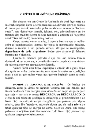 - “Coitadas, o percurso é muito longo. Vão se cansar antes de
terminar”.
        E outros:
       - “E mesmo que cheguem, estarão tão cansadas que não
atravessarão o lago. Provavelmente se afogarão pelo caminho. E os
crocodilos? Coitadas”.
       - “A gente tem que levar em consideração também todos os
troncos e lodaçais que encontrarão no caminho”.
       Iniciou-se a corrida e, por todo o percurso, o que mais se ouvia
era das dificuldades que haveria pela frente e que provavelmente
nenhuma chegaria ao final.
       E assim foi indo a corrida até que uma e mais uma e mais uma,
todas foram ficando pelo caminho, sobrando apenas uma pequena rã,
heroína, no entender de todos.
       Por mais que os comentários sobre sua próxima desistência se
formassem e fossem alardeados, ela prosseguiu em seu caminho até
que, chegou ao lago e atravessou-o sem medo, agora já mais
tranqüilamente, e sem acordar os crocodilos, por ter percebido que não
havia mais concorrentes.
       Ao chegar do outro lado, subiu na torre e, como única
vencedora, grande foi a festa em sua homenagem. Somente ao final, ao
ser inquirida sobre o “como teria conseguido vencer todas as
dificuldades e ali chegado” é que veio a maior surpresa – D Um HUD
VXUGD 1DGD HVFXWDYD H Vy HQWHQGHULD D OLQJXDJHP GRV VLQDLV”.

       0RUDO GD KLVWyULD: Se você anda pelo caminho de sua vida

dando atenção àqueles que estão sempre focalizando as dificuldades e
as colocando à frente como intransponíveis, você será como cada uma
daquelas rãs que desistiram pelo caminho. Ao contrário, se souber “ser
surdo(a)” às dificuldades e FDGD YH] PDLV FRQVFLHQWH GH VXDV
FDSDFLGDGHV, não raramente alcançará seus objetivos, ainda que veja

outros desistirem pelo caminho.
       Voltando ao nosso Sol, sabemos de antemão que,
energeticamente falando, ele é o centro de nosso sistema planetário e

                                  42                jupiter21@brfree.com.br
 