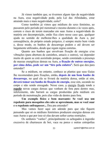 envia, principalmente, uma energia que chamamos luz. Até o calor que
sentimos, na verdade não é o enviado pelo sol, mas uma reação de
nosso corpo a essa luz que dele emana.
        Tem dúvida? Então porque é que nos montes e outros lugares,
mais próximos do sol, a temperatura tende a ser menor? Se o calor
dele chegasse à Terra, é claro que sobre as montanhas deveria ser bem
mais quente, não é?
        Acontece que, energeticamente falando, o sol irradia também
uma outra gama de energias, além da luz visível, que nos atua em
diversos níveis. Como sabemos que a própria vida na Terra só existe
pela existência dessa luz solar e, provavelmente a existência de outras
energias que não enxergamos, mas que não deixam de existir por
causa disto, então, por um processo de Mentalização, vamos aprender
a absorver energias que nos tragam mais e mais o que de vida saudável
possa o sol nos proporcionar.
        - “Mas como fazê-lo? Como absorver essa energias?”
        Se você puder estar sob o sol, sentindo a sua luz (prefira um
horário em que não seja muito intensa) – pela manhã, bem cedinho é
melhor para se receber e, à tarde, ao poente, é melhor para se
encaminhar - feche os olhos e, mentalizando seu corpo, absorva, pela
respiração, em princípio, uma energia que você vai imaginar
(mentalizar) como fortalecedora de todas as suas células. Absorva essa
energia e encaminhe-a, por dentro e para todas as partes de seu corpo,
dos pés até a cabeça e, na medida em que mais energia você consiga
sentir, HQFDPLQKH XPD PDLRU SDUWH SDUD DV SDUWHV DIHWDGDV SHOR
PDO. Sobrecarregue essa partes com a energia solar mentalizada e, em

determinados casos, TXHLPH GHQWUR GH YRFr o mal que o(a) aflige.
Sinta também que a energia do sol que entrou vai começando a sair
pelos seus poros e criando à sua volta, uma intensa Aura de luz e fogo
TXH TXHLPD WRGRV RV VHXV PDOHV, WRGDV DV VXDV GRHQoDV. Mantenha-

se sempre respirando relaxadamente e mentalizando a ação da luz
dentro de você, secando os males e saindo Aura afora.


                                  43                jupiter21@brfree.com.br
 