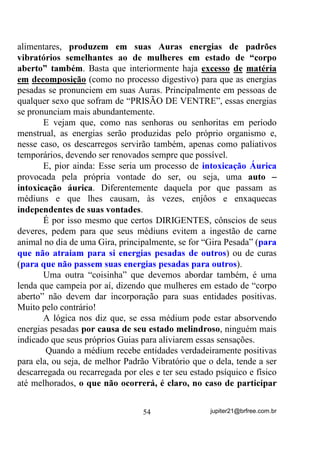 Você pode levar o tempo que quiser fazendo esse tipo de
mentalização e mesmo repeti-lo em várias vezes por dia. Quanto mais
o fizer, maiores serão seus benefícios.
        Poderá haver ocasiões em que, mesmo mentalizando dentro de
sua casa, fora do sol, estará sentindo calor que é gerado por sua mente
na medida em que cria a imagem GD $XUD GH IRJR.
        Para complementar essa técnica você pode também sentir que a
luz solar atravessa da frente para trás e/ou vice-versa, seu corpo
inteiro, queimando dessa forma, todos os males que encontra pelo
caminho.
        Se não puder estar sob o sol, pode se utilizar dessa técnica
assim mesmo – basta que mentalize firmemente um disco solar bem à
sua frente. Nesse caso você vai estar criando a Forma Pensamento do
Astro Rei e absorvendo dela toda a energia que lhe puder passar.
        É de bom alvitre também, quando a técnica se estende por
muito tempo, fazer a mesma coisa em relação ao azul celeste – o céu.
        Às vezes a absorção excessiva da energia solar e sua
conseqüente irradiação áurica, nos deixa meio que agitados demais e,
nesse caso, a absorção do azul celeste o contrabalança e cria em nossa
mente uma condição de mais equilíbrio.
        Demos aqui a base. Você pode e até deve, adaptar a técnica às
suas condições e até mesmo desenvolvê-la para melhor adaptação,
sempre tendo em mente que, RV REMHWLYRV D VHUHP DOFDQoDGRV p TXH
GHYHP    SHUPDQHFHU   R   PDLRU   WHPSR   SRVVtYHO   LPSUHJQDQGR      68$

PHQWH

       - “Mano. Mas você tem certeza de que isso ai que você está
ensinando vai ser positivo para mim como médium de Umbanda?” -
Perguntariam alguns.
       Você pode ter certeza de que TUDO o que você leu até aqui só
poderá ser positivo para você, não só como médium de Umbanda,
Kardecismo ou Candomblé, mas também como ser humano, dono
desse corpo do qual está se utilizando nessa encarnação.


                                   44                 jupiter21@brfree.com.br
 