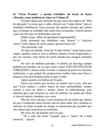 Você vai estar trabalhando sua mente em diversos níveis e, só
por isso, por ela ser o centro de sua consciência física e espiritual, se
bem trabalhada, o(a) fará crescer muito em todas as situações de sua
vida, aqui e lá, de onde viemos.
        Infelizmente não dá pra determinar, para cada um, quanto
tempo vai levar para começar a sentir a melhora pelo fato disso
depender de cada um e de seu esforço individual mas, tudo o que
flexibilize sua mente e D FRORTXH VRE VXD YRQWDGH, desde que você
saiba usá-la, direcioná-la, focalizá-la, sempre mantendo o seu controle
posteriormente, com certeza lhe trará grandes benefícios. Mas é claro
que, para ver os resultados ou combater as idéias, você terá que, antes,
passar pelo treinamento, certo?
        Se passar pelo treinamento com vontade e perseverança, tenho
certeza de que não vai combatê-los! Pelo contrário, vai começar a
perceber como é que acontecem certos “milagres” atribuídos a quem
quer que seja.

       (;(5Ë,2    3$5$ $7,9$5 28 0(/+25$5 $ 9,'Ç1,$




       Que tal agora um pequeno, porém utilíssimo exercício para sua
vidência?
       Para esse exercício vamos nos valer de uma coisa que tem que
haver na casa de todo bom “macumbeiro”, como somos chamados nos
meios menos capacitados.
       Trata-se de uma vela! Acesa, é claro!
       Através desse exercício você poderá verificar, na medida em
que alcançar melhores níveis, exatamente o que tentamos explicar
quando lhes falamos de diversos níveis de energias que circundam
nossos corpos.
       Da mesma maneira que nos anteriores, coloque-se o mais
confortavelmente à frente de uma vela acesa dentro de um pires, por
exemplo e, de preferência, coloque por trás dela um papel ou pano que


                                   45                 jupiter21@brfree.com.br
 
