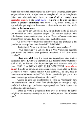 NOTA: AS CORES QUE SE IRRADIAM NÃO CORRESPONDEM EXATAMENTE
                                 ÀS QUE VOCÊ VÊ ACIMA.


       Você percebe que está evoluindo em seu treinamento na
medida em que:
       a) Consegue ir percebendo mais desdobramentos aos lados;
       b) Consegue ir percebendo as cores desses desdobramentos.
       Não se esqueça de tentar fundos pretos e brancos. Talvez você
se adapte melhor a um ou outro.
       Qual é o fundamento disso aí? Simples!
       O fogo, assim como tudo o que é físico, por ser energia, tem
um ponto de concentração maior e a irradiação dessa energia à sua
volta. A própria chama visível é fruto da irradiação luminosa que se
processa na combustão do pavio. Até um determinado nível, qualquer
olho consegue ver. $ SDUWLU GDt DV RXWUDV HQHUJLDV TXH VH
HVSDOKDP SRU DVVLP GL]HU Vy VmR SHUFHELGDV SRU TXHP WHP ROKRV

GH YHU   .
        E a aplicação prática dentro da Umbanda?
        Simples também!
        Veja bem que tratamos de “Aura” essas emanações que você
verá, nem que seja mais adiante. E é isso mesmo o que são – $XUDV.
        Na medida em que seus olhos físicos puderem perceber mais e
mais camadas de Auras provenientes do fogo, você perceberá que
também lhe será possível perceber, aos poucos, as irradiações que
existem à volta dos seres animados – animais e humanos e mesmo os
vegetais e minerais numa fase mais adiante. Isso porque, como esses
                                     47                jupiter21@brfree.com.br
 