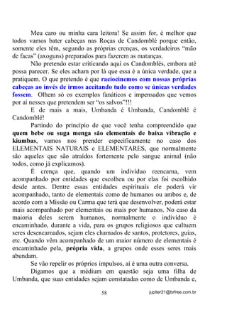 últimos geram menos calor em suas existências, costumam ter Auras
menos evidentes também, mas que têm, têm... Não tenham dúvidas!
        Também como decorrência, pelo fato de seu “terceiro olho”
(Chakra Frontal) estar sendo exercitado, poderá começar a ter
princípios de vidência de seres que estão do outro lado, o que poderá
melhorar na medida em que for se aprofundando na prática do
exercício.
        Para essa última situação, seria melhor que você estivesse,
paralelamente, bem amparado(a) por seus amigos espirituais, VRE
SHQD   GH   FRPHoDU   D   SHUFHEHU   QR   $VWUDO   VHUHV   H   HQHUJLDV    PDLV

SUy[LPDV D QyV PHVPRV H SRU LVVR PHVPR QmR PXLWR DJUDGiYHLV

GH VHUHP YLVWDV

       No próprio Terreiro que freqüenta você poderá, ainda antes da
Gira ser iniciada, se utilizar da fixação visual sobre uma das velas
sobre o Congá, por exemplo, para ativar sua capacidade de vidência
treinada em casa e depois, durante a gira, ir tentando observar o que
acontece de NÃO FÍSICO enquanto a Gira se desenvolve.

       Abaixo, mais algumas formas de você alcançar a vidência,
sempre lembrando que “a coisa” não acontece da noite para o dia. Pelo
contrário, sempre haverá a necessidade de você ser persistente,
perseverante e que, principalmente, DFUHGLWH TXH SRGH FKHJDU Oi.

1) Esteja num aposento suavemente iluminado. Pegue um livro
   encapado com papel azul (ou qualquer outro objeto de tamanho
   semelhante) e coloque-o à sua frente, sobre um pano bege ou cinza,
   (pode tentar outras cores) a cerca de 50 centímetros de distância.
   Feche os olhos e relaxe. Posteriormente abra os olhos e observe
   fixamente o livro. Concentre-se bem e insista nesse exercício
   quantas vezes forem necessárias até conseguir ver a Aura do livro
   (observe principalmente suas bordas).



                                      48                     jupiter21@brfree.com.br
 