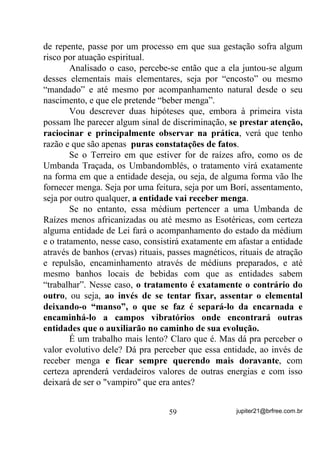 2) Junte ao livro azul mais dois livros (ou objetos) - um amarelo e
   outro vermelho. Observe-os até conseguir ver o campo áurico dos
   três livros ao mesmo tempo.
   Você provavelmente notará que cada um deles apresenta uma aura
   própria e que as três Auras se fundem numa outra luminosidade.
   Na verdade, o que você estará vendo, D SULQFtSLR, será a
   LUUDGLDomR (como na vela) das cores dos objetos ou livros - lembra-

   se de quando expliquei que vemos a cor azul porque o objeto dessa
   cor REFLETE, PROJETA O AZUL? Pois é. É importante que você
   se lembre disto.
   Faça o mesmo com outros objetos, de preferência brancos ou quase.
   Perceba a diferença!

3) Assim que conseguir enxergar essa irradiação colorida comece a
   lidar com seres vivos.
   Em primeiro lugar, utilize flores vivas (plantadas em vaso com
   terra). Observe-as com a mesma concentração dispensada aos
   objetos anteriores. Você notará que a Aura da planta é muito mais
   forte e brilhante que a dos objetos inanimados e, principalmente,
   composta de mais algumas cores que não só a da flor que você está
   observando.
   Faça o mesmo exercício com vários vasos de plantas, de espécies
   diferentes. Coloque um vaso perto do outro e observe-os com o
   máximo de atenção, até conseguir enxergar as Auras de todas as
   plantas ao mesmo tempo.

4) Observe um animal (gato, cachorro, coelho, passarinho) quando ele
   estiver em repouso. Procure observá-lo num lugar iluminado
   naturalmente, mas que não seja ao ar livre. Para conseguir enxergar
   a Aura de animais, você necessitará de muito mais concentração do
   que no caso dos objetos e das plantas. Por isso, tente relaxar bem,
   respire profundamente e olhe para o animal sem ansiedade mas


                                 49                 jupiter21@brfree.com.br
 