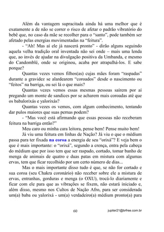 com muita atenção. Aos poucos, você verá que, em torno dele, se
  forma uma Aura mais ampla e brilhante que a dos vegetais.

5) Observe sua própria Aura. Para isso ilumine um aposento
  suavemente, com um abajur. Sente-se de um jeito bem confortável,
  com as pernas esticadas e nuas. Concentre-se bem e observe suas
  pernas com atenção. Aos poucos você notará que sua Aura tem um
  brilho ainda mais intenso do que a Aura do animal estudado
  anteriormente. Perceberá também, com o tempo, que já há um tom
  predominante e, além dele, existe uma infinidade de cores que se
  fundem - muito mais intensas do que as dos seres observados antes.

6) Agora você já está preparado para ver a Aura de outra pessoa.
   Para isso, convide alguém, da sua confiança, que concorde em se
   deixar observar. Peça à pessoa que use uma roupa sem mangas,
   para que você comece a observação pela pele nua dos braços.
   Você notará uma espécie de fumaça se formando nessa região.
   Aos poucos, a fumaça se expande e as cores aparecem, com brilho
   total. Observe-a assim durante um bom tempo. Depois procure
   enxergá-la de maneira mais ampla, desfocando sua vista da pessoa
   em si até conseguir ver, a seu tempo, a Aura do corpo inteiro da
   pessoa.

7) Peça para a pessoa que está sendo observada, se acomodar numa
   posição bem confortável, sentada ou deitada. Solicite então a ela
   que ouça, com um fone de ouvido, as músicas de que mais gosta.
   Concentre-se bem por meio de uma respiração profunda e observe a
   Aura dela , especialmente na região da cabeça e dos ouvidos, onde
   as variações serão mais perceptíveis.
   Você notará que a satisfação dela em ouvir as músicas provoca
   ligeiras alterações na Aura, que fica mais brilhante e harmoniosa.

8) Chegou a hora de você enxergar as Auras ao ar livre.

                                  50                jupiter21@brfree.com.br
 