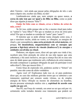 Convide seu colaborador pra passear um pouco à luz do dia. Então,
  procure se concentrar bem até conseguir enxergar o Campo Áurico
  que se forma em volta dele. Você notará que os raios de sol se
  fundem com a luminosidade da Aura. Depois faça esse exercício
  com as casas, os carros, as plantas e os animais, até detectar suas
  Auras à luz do sol. No caso das plantas, você poderá captar até
  mesmo as mudanças sutis que ocorrem durante o processo de
  fotossíntese.

        Tenha sempre em mente que, nada acontece da noite para o dia
ou vice-versa. Você alcançará seus objetivos mais ou menos
rapidamente na medida em que também se esforçar, mais ou menos
para isso.




                                51                 jupiter21@brfree.com.br
 
