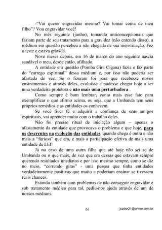 Já vimos também que, se tivermos algum tipo de negatividade
na Aura, essa negatividade pode, pela Lei das Afinidades, estar
atraindo mais e mais negatividade, certo?
       Como também já vimos que médiuns do sexo feminino, ao
passarem pelo período pré menstrual e mesmo durante e às vezes após,
correm o risco de terem marcadas em suas Auras a negatividade da
matéria em decomposição, então fica claro nesse caso que, qualquer
ajuda no sentido de melhorar-lhes a qualidade da Aura e, por
conseqüência, do próprio estado psíquico, é sempre muito bem vinda
e, desse modo, os banhos de descarrego podem e até devem ser
largamente utilizados, desde que sigam regras corretas.
       Quanto aos banhos que envolvam fixação de energias e/ou
vibrações (para abertura de caminhos, amacis e outros), vai depender
muito de quem as está assistindo porque, sendo constatada a presença
de massas energéticas densas na Aura, D IL[DomR GH RXWUDV HQHUJLDV
SRU FLPD GHODV SRGH VHU XP ³WLUR SHOD FXODWUD´ Será que deu para

entender?
       Se a médium, no entanto, conhece as plantas que seus Guias
lhe recomendam para fixações, então GHSRLV GH XP ERP EDQKR GH
GHVFDUUHJR, no qual ela se livrará da matéria densa, então aí sim,

GHYHUi WRPDU VHX EDQKR GH IL[DomR GH HQHUJLD, esse sim, secando no

corpo e não sendo enxugado. Nesse caso, a energia fixada tende a
UHSHOLU novas cargas densas que venham de fora para dentro mas,

infelizmente, não barrará as cargas produzidas pela médium em
período de menstruação, pois elas virão de dentro para fora.
      8P    H[HPSOR   ItVLFR   H   EHP   PDUFDQWH   6H   YRFr   XVD   XP

UHSHOHQWH SDUD PRVTXLWRV HOHV QmR VH DSUR[LPDP PDV VH YRFr VXDU

H R UHSHOHQWH HQIUDTXHFHU  Deu pra entender?
       Mas vamos fazer aqui um adendo para que não fiquem
pensando que só os médiuns femininos produzem energias densas em
suas Auras e que por isso só elas devam sofrer certas restrições.
       Os senhores “varões”, principalmente os achegados à ingestão
excessiva de churrascos de boi, vaca ou porco e outras estrepolias

                                   53                jupiter21@brfree.com.br
 