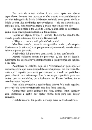alimentares,   SURGX]HP      HP   VXDV      $XUDV   HQHUJLDV    GH     SDGU}HV

YLEUDWyULRV    VHPHOKDQWHV   DR   GH    PXOKHUHV    HP   HVWDGR   GH   ³FRUSR

DEHUWR´ WDPEpP     . Basta que interiormente haja H[FHVVR GH PDWpULD
HP GHFRPSRVLomR (como no processo digestivo) para que as energias

pesadas se pronunciem em suas Auras. Principalmente em pessoas de
qualquer sexo que sofram de “PRISÃO DE VENTRE”, essas energias
se pronunciam mais abundantemente.
       E vejam que, como nas senhoras ou senhoritas em período
menstrual, as energias serão produzidas pelo próprio organismo e,
nesse caso, os descarregos servirão também, apenas como paliativos
temporários, devendo ser renovados sempre que possível.
       E, pior ainda: Esse seria um processo de LQWR[LFDomR ÈXULFD
provocada pela própria vontade do ser, ou seja, uma DXWR ±
LQWR[LFDomR iXULFD. Diferentemente daquela por que passam as

médiuns e que lhes causam, às vezes, enjôos e enxaquecas
LQGHSHQGHQWHV GH VXDV YRQWDGHV.

       É por isso mesmo que certos DIRIGENTES, cônscios de seus
deveres, pedem para que seus médiuns evitem a ingestão de carne
animal no dia de uma Gira, principalmente, se for “Gira Pesada” (SDUD
TXH QmR DWUDLDP SDUD VL HQHUJLDV SHVDGDV GH RXWURV) ou de curas

(SDUD TXH QmR SDVVHP VXDV HQHUJLDV SHVDGDV SDUD RXWURV).
       Uma outra “coisinha” que devemos abordar também, é uma
lenda que campeia por aí, dizendo que mulheres em estado de “corpo
aberto” não devem dar incorporação para suas entidades positivas.
Muito pelo contrário!
       A lógica nos diz que, se essa médium pode estar absorvendo
energias pesadas SRU FDXVD GH VHX HVWDGR PHOLQGURVR, ninguém mais
indicado que seus próprios Guias para aliviarem essas sensações.
        Quando a médium recebe entidades verdadeiramente positivas
para ela, ou seja, de melhor Padrão Vibratório que o dela, tende a ser
descarregada ou recarregada por eles e ter seu estado psíquico e físico
até melhorados, R TXH QmR RFRUUHUi p FODUR QR FDVR GH SDUWLFLSDU


                                       54                 jupiter21@brfree.com.br
 