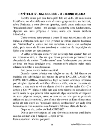 GH   *LUDV   3HVDGDV     H   PHVPR     WUDEDOKRV   HP   ORFDLV    GH   EDL[D

YLEUDomR FRPR WDPEpP Mi YLPRV QR 9ROXPH ,,        .
        Existem alguns que afirmam até que seria uma espécie de “falta
de educação” ou coisa que o valha, oferecer seu “corpo aberto” para as
entidades trabalharem. Essas pessoas são aquelas mesmas que acham
que, só porque as entidades não estão mais encarnadas, viraram deuses
e por isso têm que ser idolatradas como tal.
        Pobres cegos, filhos da ignorância (ingenuidade)!
        Estão pensando que trabalham com “deuses” e “espíritos
santos” como alguns de certos grupos querem fazer crer?
        Vão pensando, vão!
        Só mais um detalhe: Estar de “Corpo Aberto” numa forma mais
ampla, significa estar-se com as defesas naturais (Aura) fragilizadas e,
por isso mesmo, mais fáceis de serem atuadas por energias estranhas
ao ser.
        No caso de médiuns grávidas, os banhos de descarga sempre
poderão ser tomados, de vez que, torno a dizer, NÃO DEVEM FIXAR
VIBRAÇÕES e, desse modo, livrarão a médium de possíveis miasmas
ambientais, o que poderá lhe proporcionar melhor bem estar físico e
psíquico com positividade inclusive para o bebê.
        Agora, quanto aos banhos de fixação...
        Nesse caso temos que recorrer ao estudo caso a caso, sabe por
que? Esses banhos e outros rituais de mais profundidade, sempre
correm o risco de afetar o neném, direta ou indiretamente, pois
sabemos que o que acontece na Aura da médium vai acabar por afetar
a Aura do neném e também vice-versa.
        Mas há vezes em que a coisa acontece de um modo que, dentro
do que é conhecido como normal, não há outra saída. Ou a médium se
submete ao ritual ou pode até chegar ao desencarne por questões que
não cabem aqui mencionar no momento.
        Há casos até, da tradição oral, em que:
        - “Se a mãe não fosse “raspada” para o “santo” tal o bebê
morreria” – dizem!

                                  55                    jupiter21@brfree.com.br
 