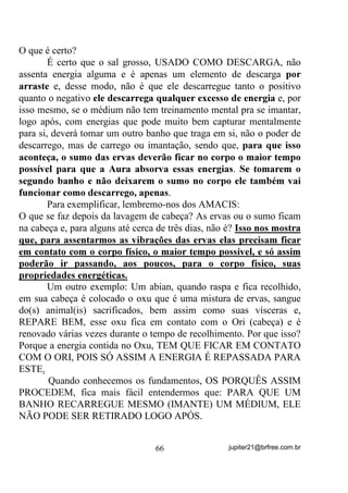Eu acho que o “santo” iria matá-lo. Será?
        Em outros casos, quem morreria seria a mãe. Talvez porque o
“santo” fosse se sentir enciumado em dividi-la com a criança...
        Dêem-me outra possibilidade aceitável!
        E há vezes ainda em que a “feitura” é recomendada, até porque
o(a) filho(a) já nasceria “pronto(a)”.
        Será que é assim mesmo?
        Que tal uma análise profunda? Dá pra deixar o tradicionalismo
de lado e encarar verdades?
        Em primeiro lugar, em Umbanda não há “raspagens”. Nesse
caso então, se a médium for filha de Umbanda vai morrer? Ou vai ter
seu filho(a) morto? Ou vai ter que recorrer ao Pai no Santo de
Candomblé para o ritual?
        E se ela for Budista, Evangélica, Católica, Kardecista,
Ocultista, Wicca, Rosa Cruz... Será que vai morrer ou ter o bebê
morto? Lembre-se que a mediunidade é inerente a todo ser humano e
não só aos Umbandistas ou Kardecistas, etc.
        - “Haveria então outras formas que não fosse só a “raspagem”
durante a qual Ki D IL[DomR GH YLEUDo}HV HP DPEDV DV $XUDV?”
        Há sim e cada religião ou seita tem sua forma de fazer.
        Vamos à nossa análise fria e crua.
        Em primeiro lugar, se disserem que o “santo” quer assim e se
não fizer “vai matar”, é sinal de que de santo mesmo não há nada.
Pense bem! Qual é o significado da palavra “santo”?
        E que “santo” é esse que mata ou mesmo deixa matar, como
alguns querem dizer, se não fizerem o que ele quer? Não vai um
“Kiumbinha” aí não?
        Pense bem: Qual é o elemento físico que mais entra nessas
raspagens? Estarão certos os que responderem MENGA - sangue
animal.
        Embora muitos, queiram porque queiram, aceitar que a menga
seja o Axé do Santo ou o princípio da vida ou sei lá mais o quê, todos
sabemos muito bem quem são os sugadores de menga e, para quem

                                 56                 jupiter21@brfree.com.br
 