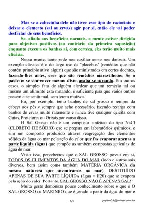 Meu caro ou minha cara leitora! Se assim for, é melhor que
todos vamos bater cabeças nas Roças de Candomblé porque então,
somente eles têm, segundo as próprias crenças, os verdadeiros “mão
de facas” (axoguns) preparados para fazerem as matanças.
       Não pretendo estar criticando aqui os Candomblés, embora até
possa parecer. Se eles acham por lá que essa é a única verdade, que a
pratiquem. O que pretendo é que UDFLRFLQHPRV FRP QRVVDV SUySULDV
FDEHoDV DR LQYpV GH LUPRV DFHLWDQGR WXGR FRPR VH ~QLFDV YHUGDGHV

IRVVHP  . Olhem só os exemplos fanáticos e impensados que vemos
por aí nesses que pretendem ser “os salvos”!!!
        E de mais a mais, Umbanda é Umbanda, Candomblé é
Candomblé!
        Partindo do princípio de que você tenha compreendido que
TXHP EHEH RX VXJD PHQJD VmR HOHPHQWDLV GH EDL[D YLEUDomR H

NLXPEDV  , vamos nos prender especificamente no caso dos
ELEMENTAIS NATURAIS e ELEMENTARES, que normalmente
são aqueles que são atraídos fortemente pelo sangue animal (não
todos, como já explicamos).
       É crença que, quando um indivíduo reencarna, vem
acompanhado por entidades que escolheu ou por elas foi escolhido
desde antes. Dentre essas entidades espirituais ele poderá vir
acompanhado, tanto de elementais como de humanos ou ambos e, de
acordo com a Missão ou Carma que terá que desenvolver, poderá estar
mais acompanhado por elementais ou mais por humanos. No caso da
maioria deles serem humanos, normalmente o indivíduo é
encaminhado, durante a vida, para os grupos religiosos que cultuem
seres desencarnados, sejam eles chamados de santos, protetores, guias,
etc. Quando vêm acompanhado de um maior número de elementais é
encaminhado pela, SUySULD YLGD, a grupos onde esses seres mais
abundam.
       Se vão repelir os próprios impulsos, aí é uma outra conversa.
       Digamos que a médium em questão seja uma filha de
Umbanda, que suas entidades sejam constatadas como de Umbanda e,

                                 58                 jupiter21@brfree.com.br
 