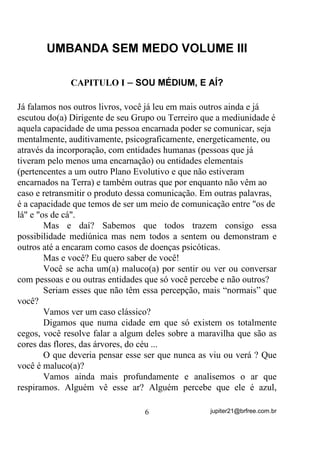80%$1'$ 6(0 0('2 92/80( ,,,




              $3,78/2 , ± 628 0e',80 ( $Ë




Já falamos nos outros livros, você já leu em mais outros ainda e já
escutou do(a) Dirigente de seu Grupo ou Terreiro que a mediunidade é
aquela capacidade de uma pessoa encarnada poder se comunicar, seja
mentalmente, auditivamente, psicograficamente, energeticamente, ou
através da incorporação, com entidades humanas (pessoas que já
tiveram pelo menos uma encarnação) ou entidades elementais
(pertencentes a um outro Plano Evolutivo e que não estiveram
encarnados na Terra) e também outras que por enquanto não vêm ao
caso e retransmitir o produto dessa comunicação. Em outras palavras,
é a capacidade que temos de ser um meio de comunicação entre os de
lá e os de cá.
        Mas e daí? Sabemos que todos trazem consigo essa
possibilidade mediúnica mas nem todos a sentem ou demonstram e
outros até a encaram como casos de doenças psicóticas.
        Mas e você? Eu quero saber de você!
        Você se acha um(a) maluco(a) por sentir ou ver ou conversar
com pessoas e ou outras entidades que só você percebe e não outros?
        Seriam esses que não têm essa percepção, mais “normais” que
você?
        Vamos ver um caso clássico?
        Digamos que numa cidade em que só existem os totalmente
cegos, você resolve falar a algum deles sobre a maravilha que são as
cores das flores, das árvores, do céu ...
        O que deveria pensar esse ser que nunca as viu ou verá ? Que
você é maluco(a)?
        Vamos ainda mais profundamente e analisemos o ar que
respiramos. Alguém vê esse ar? Alguém percebe que ele é azul,

                                 6                jupiter21@brfree.com.br
 