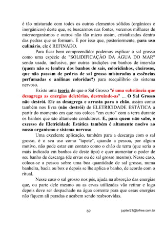 de repente, passe por um processo em que sua gestação sofra algum
risco por atuação espiritual.
        Analisado o caso, percebe-se então que a ela juntou-se algum
desses elementais mais elementares, seja por “encosto” ou mesmo
“mandado” e até mesmo por acompanhamento natural desde o seu
nascimento, e que ele pretende “beber menga”.
        Vou descrever duas hipóteses que, embora à primeira vista
possam lhe parecer algum sinal de discriminação, VH SUHVWDU DWHQomR
UDFLRFLQDU H SULQFLSDOPHQWH REVHUYDU QD SUiWLFD, verá que tenho

razão e que são apenas SXUDV FRQVWDWDo}HV GH IDWRV.
        Se o Terreiro em que estiver for de raízes afro, como os de
Umbanda Traçada, os Umbandomblés, o tratamento virá exatamente
na forma em que a entidade deseja, ou seja, de alguma forma vão lhe
fornecer menga. Seja por uma feitura, seja por um Borí, assentamento,
seja por outro qualquer, D HQWLGDGH YDL UHFHEHU PHQJD.
        Se no entanto, essa médium pertencer a uma Umbanda de
Raízes menos africanizadas ou até mesmo as Esotéricas, com certeza
alguma entidade de Lei fará o acompanhamento do estado da médium
e o tratamento, nesse caso, consistirá exatamente em afastar a entidade
através de banhos (ervas) rituais, passes magnéticos, rituais de atração
e repulsão, encaminhamento através de médiuns preparados, e até
mesmo banhos locais de bebidas com que as entidades sabem
“trabalhar”. Nesse caso, R WUDWDPHQWR p H[DWDPHQWH R FRQWUiULR GR
RXWUR, ou seja, DR LQYpV GH VH WHQWDU IL[DU DVVHQWDU R HOHPHQWDO

GHL[DQGRR   ³PDQVR´   R   TXH   VH    ID]   p   VHSDUiOR   GD   HQFDUQDGD       H

HQFDPLQKiOR    D   FDPSRV    YLEUDWyULRV         RQGH   HQFRQWUDUi         RXWUDV

HQWLGDGHV TXH R DX[LOLDUmR QR FDPLQKR GH VXD HYROXomR

       É um trabalho mais lento? Claro que é. Mas dá pra perceber o
valor evolutivo dele? Dá pra perceber que essa entidade, ao invés de
receber menga H ILFDU VHPSUH TXHUHQGR PDLV GRUDYDQWH, com
certeza aprenderá verdadeiros valores de outras energias e com isso
deixará de ser o vampiro que era antes?


                                       59                     jupiter21@brfree.com.br
 