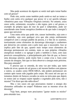 Além da vantagem supracitada ainda há uma melhor que é
exatamente a de não se correr o risco de afetar o padrão vibratório do
bebê que, no caso da mãe se recolher para o “santo”, pode também ser
afetado pelas energias movimentadas na “feitura”.
        - “Ah! Mas aí ele já nascerá pronto” - dirão alguns seguindo
aquela velha tradição oral inventada não sei onde – mais uma lenda
que, ao invés de ajudar na divulgação positiva da Umbanda, e mesmo
do Candomblé, onde se originou, acaba por atrapalhá-los. E sabe
porque?
        Quantas vezes vemos filhos(as) cujas mães foram “raspadas”
durante a gravidez se alardearem “coroados” desde o nascimento ou
“feitos” na barriga, ou sei lá o que mais?
        Quantas vezes vemos essas mesmas pessoas saírem por aí
pregando um monte de sandices por se acharem mais coroadas até que
os babalorixás e yalorixás?
        Quantas vezes os vemos, com algum conhecimento, tentando
dar pulos maiores que suas pernas podem?
        - “Mas você está afirmando que essas pessoas não receberam
feitura na barriga então?”
        Meu caro ou minha cara leitora, pense bem! Pense muito bem!
        Já viu uma feitura em linhas de Nação? Já viu o que o médium
passa para ter fixada QD FRURD a energia de seu “orixá”? E veja bem o
que é mais importante: o “orixá”, segundo a crença, entra pela cabeça
do médium que por isso tem que ser raspado, cortado, tomar banho de
menga de animais de quatro e duas patas em mistura com algumas
ervas, tem que ficar recolhido por um certo número de dias...
        Mas o mais importante disso tudo é que, se não for cortado e
sua coroa (seu Chakra coronário) não receber sobre ele a mistura de
ervas, entranhas, gorduras e menga (o OXU), trocá-lo diariamente e
ficar com ele para que as vibrações se fixem, não estará iniciado e,
além disso, mesmo nos Cultos de Nação Afro, para ser considerada
um(a) baba ou yalorixá - um(a) verdadeiro(a) médium pronto(a) para


                                 60                 jupiter21@brfree.com.br
 